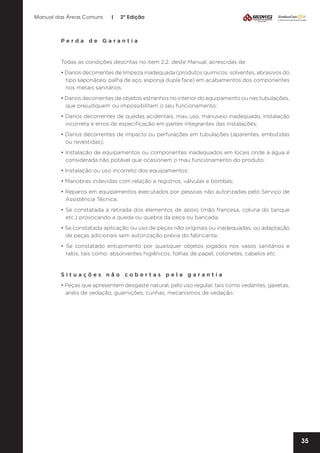 Manual das Áreas Comuns

|

2ª Edição

Perda de Garantia

Todas as condições descritas no item 2.2. deste Manual, acrescidas de:
• Danos decorrentes de limpeza inadequada (produtos químicos, solventes, abrasivos do
tipo saponáceo, palha de aço, esponja dupla face) em acabamentos dos componentes
nos metais sanitários;
• Danos decorrentes de objetos estranhos no interior do equipamento ou nas tubulações,
que prejudiquem ou impossibilitem o seu funcionamento;
• Danos decorrentes de quedas acidentais, mau uso, manuseio inadequado, instalação
incorreta e erros de especificação em partes integrantes das instalações;
• Danos decorrentes de impacto ou perfurações em tubulações (aparentes, embutidas
ou revestidas);
• Instalação de equipamentos ou componentes inadequados em locais onde a água é
considerada não potável que ocasionem o mau funcionamento do produto;
• Instalação ou uso incorreto dos equipamentos;
• Manobras indevidas com relação a registros, válvulas e bombas;
• Reparos em equipamentos executados por pessoas não autorizadas pelo Serviço de
Assistência Técnica;
• Se constatada a retirada dos elementos de apoio (mão francesa, coluna do tanque
etc.) provocando a queda ou quebra da peça ou bancada;
• Se constatada aplicação ou uso de peças não originais ou inadequadas, ou adaptação
de peças adicionais sem autorização prévia do fabricante;
• Se constatado entupimento por quaisquer objetos jogados nos vasos sanitários e
ralos, tais como: absorventes higiênicos, folhas de papel, cotonetes, cabelos etc.

Situações não cobertas pela garantia
• Peças que apresentem desgaste natural, pelo uso regular, tais como vedantes, gaxetas,
anéis de vedação, guarnições, cunhas, mecanismos de vedação.

35

 