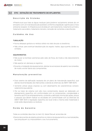 Manual das Áreas Comuns

5.4	

|

2ª Edição

ETE – ESTAÇÃO DE TRATAMENTO DE EFLUENTES
Descrição do Sistema
Infraestrutura que trata as águas residuais para posterior escoamento através de um
emissário com um nível de poluição aceitável, conforme a legislação vigente para o meio
ambiente receptor. A infraestrutura é dividida em: pré-tratamento, tratamento primário,
tratamento secundário, tratamento terciário, remoção de nutrientes e desinfecção.
Cuidados de Uso

TUBULAÇÃO
• Nunca despejar gordura ou resíduo sólido nos ralos de pias ou lavatórios;
• Não utilizar, para eventual desobstrução do esgoto, hastes, água quente, ácidos ou
similares.

EQUIPAMENTOS
• Não puxar as bombas submersas pelo cabo de força, de modo a não desconectá-lo
do motor;
• Não apertar em demasia os registros;
• Durante a instalação de equipamentos, atentar-se ao excesso de aperto nas conexões,
de modo a evitar danos aos componentes.

Manutenção preventiva	

• Esse sistema da edificação necessita de um plano de manutenção específico, que
atenda recomendações dos fabricantes e atenda às diretrizes da ABNT NBR 5674;
• Somente utilizar peças originais ou com desempenho de características compro­
vadamente equivalente;
• Por se tratar de sistema com alto risco contaminante, deverá ser elaborado um
planejamento específico, em conformidade com os componentes, complexidade e
tamanho da ETE do empreendimento, contendo a definição mínima das ações, prazos
e pessoas que devem realizar as atividades em conformidade com as diretrizes da
ABNT NBR 5674 e legislação específica do local onde a mesma está implantada e
onde serão depositados os resíduos.

Perda de Garantia

Todas as condições descritas no item 2.2. deste Manual, acrescidas de:
• Danos decorrentes de objetos estranhos no interior do equipamento ou nas tubulações,
que prejudiquem ou impossibilitem o seu funcionamento;

36

 