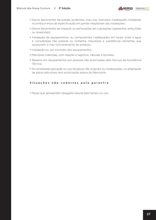 Manual das Áreas Comuns

|

2ª Edição

• Danos decorrentes de quedas acidentais, mau uso, manuseio inadequado, instalação
incorreta e erros de especificação em partes integrantes das instalações;
• Danos decorrentes de impacto ou perfurações em tubulações (aparentes, embutidas
ou revestidas);
• Instalação de equipamentos ou componentes inadequados em locais onde a água
é considerada não potável ou contenha impurezas e substâncias estranhas que
ocasionem o mau funcionamento do produto;
• Instalação ou uso incorreto dos equipamentos;
• Manobras indevidas, com relação a registros, válvulas e bombas;
• Reparos em equipamentos por pessoas não autorizadas pelo Serviço de Assistência
Técnica;
• Se constatada aplicação ou uso de peças não originais ou inadequadas, ou adaptação
de peças adicionais sem autorização prévia do fabricante.

Situações não cobertas pela garantia

• Peças que apresentem desgaste natural pelo tempo ou uso.

37

 