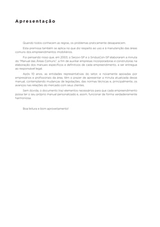 Apresentação

Quando todos conhecem as regras, os problemas praticamente desaparecem.
Esta premissa também se aplica no que diz respeito ao uso e à manutenção das áreas
comuns dos empreendimentos imobiliários.
Foi pensando nisso que, em 2003, o Secovi-SP e o SindusCon-SP elaboraram a minuta
do “Manual das Áreas Comuns”, a fim de auxiliar empresas incorporadoras e construtoras na
elaboração dos manuais específicos e definitivos de cada empreendimento, a ser entregue
ao responsável legal.
Após 10 anos, as entidades representativas do setor, e novamente apoiadas por
empresários e profissionais da área, têm o prazer de apresentar a minuta atualizada desse
manual, contemplando mudanças de legislações, das normas técnicas e, principalmente, os
avanços nas relações do mercado com seus clientes.
Sem dúvida, o documento traz elementos necessários para que cada empreendimento
possa ter o seu próprio manual personalizado e, assim, funcionar de forma verdadeiramente
harmoniosa.

Boa leitura e bom aproveitamento!

 