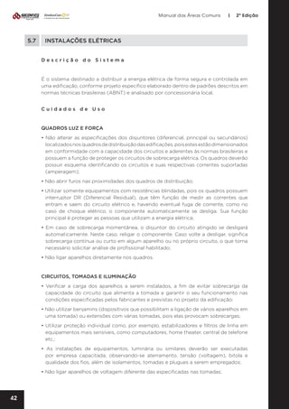 Manual das Áreas Comuns

5.7	

|

2ª Edição

INSTALAÇÕES ELÉTRICAS
Descrição do Sistema

É o sistema destinado a distribuir a energia elétrica de forma segura e controlada em
uma edificação, conforme projeto específico elaborado dentro de padrões descritos em
normas técnicas brasileiras (ABNT) e analisado por concessionária local.
Cuidados de Uso

QUADROS LUZ E FORÇA
• Não alterar as especificações dos disjuntores (diferencial, principal ou secundários)
localizados nos quadros de distribuição das edificações, pois estes estão dimensionados
em conformidade com a capacidade dos circuitos e aderentes às normas brasileiras e
possuem a função de proteger os circuitos de sobrecarga elétrica. Os quadros deverão
possuir esquema identificando os circuitos e suas respectivas correntes suportadas
(amperagem);
• Não abrir furos nas proximidades dos quadros de distribuição;
• Utilizar somente equipamentos com resistências blindadas, pois os quadros possuem
interruptor DR (Diferencial Residual), que têm função de medir as correntes que
entram e saem do circuito elétrico e, havendo eventual fuga de corrente, como no
caso de choque elétrico, o componente automaticamente se desliga. Sua função
principal é proteger as pessoas que utilizam a energia elétrica;
• Em caso de sobrecarga momentânea, o disjuntor do circuito atingido se desligará
automaticamente. Neste caso, religar o componente. Caso volte a desligar, significa
sobrecarga contínua ou curto em algum aparelho ou no próprio circuito, o que torna
necessário solicitar análise de profissional habilitado;
• Não ligar aparelhos diretamente nos quadros.

CIRCUITOS, TOMADAS E ILUMINAÇÃO
• Verificar a carga dos aparelhos a serem instalados, a fim de evitar sobrecarga da
capacidade do circuito que alimenta a tomada e garantir o seu funcionamento nas
condições especificadas pelos fabricantes e previstas no projeto da edificação;
• Não utilizar benjamins (dispositivos que possibilitam a ligação de vários aparelhos em
uma tomada) ou extensões com várias tomadas, pois elas provocam sobrecargas;
• Utilizar proteção individual como, por exemplo, estabilizadores e filtros de linha em
equipamentos mais sensíveis, como computadores, home theater, central de telefone
etc.;
• As instalações de equipamentos, luminária ou similares deverão ser executadas
por empresa capacitada, observando-se aterramento, tensão (voltagem), bitola e
qualidade dos fios, além de isolamentos, tomadas e plugues a serem empregados;
• Não ligar aparelhos de voltagem diferente das especificadas nas tomadas;

42

 