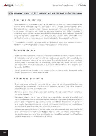Manual das Áreas Comuns

|

2ª Edição

5.10 SISTEMA DE PROTEÇÃO CONTRA DESCARGAS ATMOSFÉRICAS – SPDA
Descrição do Sistema
Sistema destinado a proteger as edificações e estruturas do edifício contra incidência e
impacto direto de raios na região. A proteção se aplica também contra incidência direta
dos raios sobre os equipamentos e pessoas que estejam no interior dessas edificações
e estruturas, bem como no interior da proteção imposta pelo SPDA instalado. O
sistema de para-raios não impede a ocorrência das descargas atmosféricas e não pode
assegurar a proteção absoluta de uma estrutura, de pessoas e bens; entretanto, reduz
significativamente os riscos de danos ocasionados pelas descargas atmosféricas.
O sistema não contempla a proteção de equipamentos elétricos e eletrônicos contra
interferência eletromagnética causada pelas descargas atmosféricas.
Cuidados de Uso
• Todas as construções metálicas que forem acrescentadas à estrutura posteriormente
à instalação original, tais como antenas e coberturas, deverão ser conectadas ao
sistema e ajustado quanto à sua capacidade. Este ajuste deverá ser feito mediante
análise técnica de um profissional qualificado contratado pelo cliente. Também deverá
ser analisado o local de instalação, o qual deve estar dentro da área coberta pela
proteção do SPDA;
• Jamais se aproximar dos elementos que compõem o sistema e das áreas onde estão
instalados durante chuva ou ameaça dela.

Manutenção preventiva	
• Esse sistema da edificação necessita de um plano de manutenção específico, que
atenda às recomendações dos fabricantes, diretivas da ABNT NBR 5674 e normas
específicas do sistema, quando houver;
• Somente utilizar peças originais ou com desempenho de características comprova­
damente equivalente;
• No prazo máximo de um mês a partir da incidência de descarga atmosférica no
SPDA, deverão ser realizadas inspeções por profissional habilitado para verificação do
estado dos componentes do sistema, fixação e existência de corrosão em conexões
e se o valor da resistência de aterramento continua compatível com as condições do
subsistema de aterramento e com a resistividade do solo;
• Devem ser mantidos no local ou em poder dos responsáveis pela manutenção do
SPDA: documentação técnica, atestado de medição com o registro de valores medidos
de resistência de aterramento a ser utilizado nas inspeções, qualquer modificação ou
reparos no sistema e novos projetos, se houver.

48

 