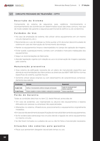 Manual das Áreas Comuns

5.11	

|

2ª Edição

CIRCUITO FECHADO DE TELEVISÃO – CFTV
Descrição do Sistema
Componente do sistema de segurança, para vigilância, monitoramento e
acompanhamento de ocorrências em determinados locais das áreas comuns, mas que
de modo isolado não garante a segurança patrimonial do edifício ou do condomínio.
Cuidados de Uso
• No caso de ampliação do sistema, não utilizar vários equipamentos em um mesmo
circuito (benjamins, etc.);
• Recomenda-se o uso de nobreak ou fonte auxiliar, a fim de evitar descontinuidade do
sistema em caso de interrupção do fornecimento de energia;
• Manter os equipamentos limpos e desimpedidos no campo de captação de imagens;
• Evitar queda, superaquecimento, contato com umidade e manuseio inadequado dos
equipamentos;
• Seguir as recomendações do fabricante;
• Atender legislação vigente com relação ao uso e à conservação de imagens captadas
pelo sistema.
Manutenção preventiva	
• Esse sistema da edificação necessita de um plano de manutenção específico que
atenda às recomendações dos fabricantes e as diretrizes da ABNT NBR 5674 e normas
específicas do sistema, quando houver;
• Somente utilizar peças originais ou com desempenho de características comprova­
damente equivalente.
Periodicidade

Atividade

Responsável

A cada 1 mês

Verificar o funcionamento conforme instruções do fornecedor

Equipe de manutenção local/
empresa capacitada

A cada 6 meses

Vistoria completa no sistema instalado e realização de manutenções

Empresa especializada

Perda de Garantia
Todas as condições descritas no item 2.2. deste Manual, acrescidas de:
• Em caso de acidentes, uso inapropriado ou abusivo dos equipamentos e reparos
efetuados por pessoas ou empresas não especializadas;
• Alterações no sistema, infraestrutura, posicionamento e equipamentos originalmente
instalados;
• Em caso do não atendimento às especificações do manual do fabricante dos equipamentos;
• Se for evidenciada sobrecarga nos circuitos devido a ligação de vários equipamentos
no mesmo circuito;
• Se não forem tomados os cuidados de uso ou não for feita a manutenção necessária.
Situações não cobertas pela garantia
• Peças que apresentem desgaste natural pelo tempo ou uso.

50

 