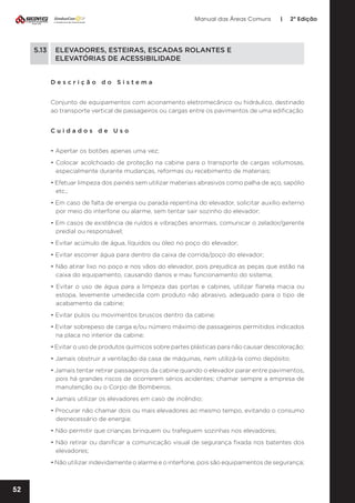 Manual das Áreas Comuns

|

2ª Edição

5.13	 ELEVADORES, ESTEIRAS, ESCADAS ROLANTES E
	
ELEVATÓRIAS DE ACESSIBILIDADE
Descrição do Sistema
Conjunto de equipamentos com acionamento eletromecânico ou hidráulico, destinado
ao transporte vertical de passageiros ou cargas entre os pavimentos de uma edificação.
Cuidados de Uso
• Apertar os botões apenas uma vez;
• Colocar acolchoado de proteção na cabine para o transporte de cargas volumosas,
especialmente durante mudanças, reformas ou recebimento de materiais;
• Efetuar limpeza dos painéis sem utilizar materiais abrasivos como palha de aço, sapólio
etc.;
• Em caso de falta de energia ou parada repentina do elevador, solicitar auxílio externo
por meio do interfone ou alarme, sem tentar sair sozinho do elevador;
• Em casos de existência de ruídos e vibrações anormais, comunicar o zelador/gerente
predial ou responsável;
• Evitar acúmulo de água, líquidos ou óleo no poço do elevador;
• Evitar escorrer água para dentro da caixa de corrida/poço do elevador;
• Não atirar lixo no poço e nos vãos do elevador, pois prejudica as peças que estão na
caixa do equipamento, causando danos e mau funcionamento do sistema;
• Evitar o uso de água para a limpeza das portas e cabines, utilizar flanela macia ou
estopa, levemente umedecida com produto não abrasivo, adequado para o tipo de
acabamento da cabine;
• Evitar pulos ou movimentos bruscos dentro da cabine;
• Evitar sobrepeso de carga e/ou número máximo de passageiros permitidos indicados
na placa no interior da cabine;
• Evitar o uso de produtos químicos sobre partes plásticas para não causar descoloração;
• Jamais obstruir a ventilação da casa de máquinas, nem utilizá-la como depósito;
• Jamais tentar retirar passageiros da cabine quando o elevador parar entre pavimentos,
pois há grandes riscos de ocorrerem sérios acidentes; chamar sempre a empresa de
manutenção ou o Corpo de Bombeiros;
• Jamais utilizar os elevadores em caso de incêndio;
• Procurar não chamar dois ou mais elevadores ao mesmo tempo, evitando o consumo
desnecessário de energia;
• Não permitir que crianças brinquem ou trafeguem sozinhas nos elevadores;
• Não retirar ou danificar a comunicação visual de segurança fixada nos batentes dos
elevadores;
• Não utilizar indevidamente o alarme e o interfone, pois são equipamentos de segurança;

52

 