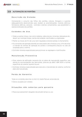 Manual das Áreas Comuns

|

2ª Edição

5.14	 AUTOMAÇÃO DE PORTÕES
Descrição do Sistema
Compreende o conjunto das folhas dos portões, colunas, ferragens e suportes
adequadamente desenvolvidos para receber as automatizações; motores elétricos,
fechaduras elétricas, sensores, controles e demais componentes, que possibilitem a
operacionalização dos portões.
Cuidados de Uso
• Todas as partes móveis, tais como roldanas, cabos de aço, correntes, dobradiças etc.,
devem ser mantidas limpas, isentas de oxidação, lubrificadas ou engraxadas;
• Manter as chaves de fim de curso bem reguladas evitando batidas no fechamento;
• Os comandos de operação deverão ser executados até o final do curso, a fim de evitar
a inversão do sentido de operação do portão e consequente prejuízo na vida útil
projetada para o sistema;
• Contratar empresa especializada para promover as regulagens e lubrificações.

Manutenção Preventiva	
• Esse sistema da edificação necessita de um plano de manutenção específico, que
atenda às recomendações dos fabricantes, diretivas da ABNT NBR 5674 e normas
específicas do sistema, quando houver;
• Contratar empresa especializada para executar a manutenção do sistema, conforme
plano de manutenção.

Perda de Garantia
Todas as condições descritas no item 2.2. deste Manual, acrescidas de:
• Danos causados por colisões.

Situações não cobertas pela garantia
• Peças que apresentem desgaste natural pelo tempo ou uso.

54

 