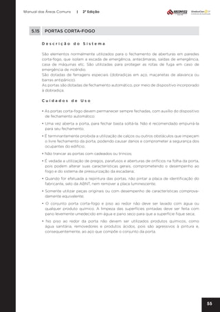 Manual das Áreas Comuns

|

2ª Edição

5.15	 PORTAS CORTA-FOGO
Descrição do Sistema
São elementos normalmente utilizados para o fechamento de aberturas em paredes
corta-fogo, que isolam a escada de emergência, antecâmaras, saídas de emergência,
casa de máquinas etc. São utilizadas para proteger as rotas de fuga em caso de
emergência de incêndio.
São dotadas de ferragens especiais (dobradiças em aço, maçanetas de alavanca ou
barras antipânico).
As portas são dotadas de fechamento automático, por meio de dispositivo incorporado
à dobradiça.
Cuidados de Uso
• As portas corta-fogo devem permanecer sempre fechadas, com auxílio do dispositivo
de fechamento automático;
• Uma vez aberta a porta, para fechar basta soltá-la. Não é recomendado empurrá-la
para seu fechamento;
• É terminantemente proibida a utilização de calços ou outros obstáculos que impeçam
o livre fechamento da porta, podendo causar danos e comprometer a segurança dos
ocupantes do edifício;
• Não trancar as portas com cadeados ou trincos;
• É vedada a utilização de pregos, parafusos e aberturas de orifícios na folha da porta,
pois podem alterar suas características gerais, comprometendo o desempenho ao
fogo e do sistema de pressurização da escadaria;
• Quando for efetuada a repintura das portas, não pintar a placa de identificação do
fabricante, selo da ABNT, nem remover a placa luminescente;
• Somente utilizar peças originais ou com desempenho de características comprova­
damente equivalente;
• O conjunto porta corta-fogo e piso ao redor não deve ser lavado com água ou
qualquer produto químico. A limpeza das superfícies pintadas deve ser feita com
pano levemente umedecido em água e pano seco para que a superfície fique seca;
• No piso ao redor da porta não devem ser utilizados produtos químicos, como
água sanitária, removedores e produtos ácidos, pois são agressivos à pintura e,
consequentemente, ao aço que compõe o conjunto da porta.

55

 