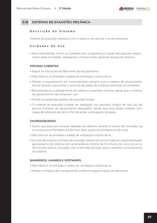 Manual das Áreas Comuns

|

2ª Edição

5.18	 SISTEMAS DE EXAUSTÃO MECÂNICA
Descrição do Sistema
Sistema de exaustão mecânica com o objetivo de renovar o ar do ambiente.
Cuidados de Uso
• Para manutenção, tomar os cuidados com a segurança e saúde das pessoas respon­
sáveis pelas atividades, desligando o fornecimento geral de energia do sistema.
PISCINAS COBERTAS
• Seguir as instruções do fabricante do equipamento;
• Não obstruir as entradas e saídas de ventilação e dutos de ar;
• Manter o equipamento em funcionamento sempre que o sistema de aquecimento
estiver ativado, para evitar o acúmulo de gases de produtos químicos no ambiente;
• Recomenda-se o desligamento do sistema no período noturno, desde que o sistema
de aquecimento não esteja em uso;
• Manter as aletas das grelhas de exaustão limpas;
• O sistema de exaustão poderá ser desligado nos períodos longos de não uso da
piscina (sistema de aquecimento desligado), desde que esta esteja coberta com
capas de retenção de calor, a fim de evitar a dissipação de gases.
CHURRASQUEIRAS
• Dutos que possuam dumper deverão ser abertos durante o tempo de utilização da
churrasqueira e fechados ao término, após ajuste da temperatura do local;
• Não obstruir as entradas e saídas de ventilação e dutos de ar;
• No caso de sistema unificado de exaustão, deverá ser comunicado ao responsável pelo
acionamento do sistema com antecedência mínima de 15 minutos do início do uso e
30 minutos após a utilização, com a extinção do fogo, para o perfeito funcionamento
do sistema.
BANHEIROS, LAVABOS E VESTIÁRIOS
• Não obstruir as entradas e saídas de ventilação e dutos de ar;
• Manter a limpeza dos componentes conforme especificação do fabricante.

59

 