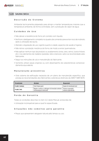 Manual das Áreas Comuns

|

2ª Edição

5.20	 SAUNA SECA
Descrição do Sistema
Ambiente tecnicamente preparado para atingir e manter temperaturas maiores que a
temperatura ambiente, de forma controlada, sem a produção de vapor de água.
Cuidados de Uso
• Não deixar a resistência do forno em contato com líquido;
• Verificar o desligamento completo no quadro de comando para evitar risco de incêndio
após a utilização da sauna;
• Atender a legislação de uso vigente quanto à idade, aspectos de saúde e higiene;
• Não retirar a proteção mecânica do forno, de modo a evitar queimaduras;
• Não aplicar nenhum tipo de produto ou acabamento (tinta, cera, verniz, lustra-móveis
etc.) nos elementos de madeira (paredes, teto e bancos), salvo se recomendado pelo
fabricante;
• Seguir as instruções de uso e manutenção do fabricante;
• Somente utilizar peças originais ou com desempenho de características comprova­
damente equivalente.
Manutenção preventiva	
• Este sistema da edificação necessita de um plano de manutenção específico, que
preveja as recomendações dos fabricantes e atenda as diretrizes da ABNT NBR 5674.
Periodicidade

Atividade

Responsável

A cada 1 semana

Fazer limpeza geral

Equipe de manutenção local

A cada 1 mês

Regular e verificar a calibragem do termostato conforme
recomendação do fabricante

Empresa capacitada/
empresa especializada

Perda de Garantia
Todas as condições descritas no item 2.2. deste Manual, acrescidas de:
• Utilização incompatível para a qual foi especificada.
Situações não cobertas pela garantia
• Peças que apresentem desgaste natural pelo tempo ou uso.

62

 