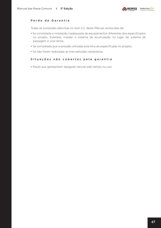 Manual das Áreas Comuns

|

2ª Edição

Perda de Garantia
Todas as condições descritas no item 2.2. deste Manual, acrescidas de:
• Se constatada a instalação inadequada de equipamentos diferentes dos especificados
no projeto. Exemplo: instalar o sistema de acumulação no lugar do sistema de
passagem e vice-versa;
• Se constatada que a pressão utilizada está fora da especificada no projeto;
• Se não forem realizadas as manutenções necessárias.
Situações não cobertas pela garantia
• Peças que apresentem desgaste natural pelo tempo ou uso.

67

 