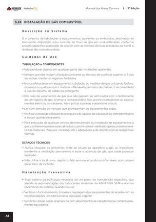 Manual das Áreas Comuns

|

2ª Edição

5.24	 INSTALAÇÃO DE GÁS COMBUSTÍVEL
Descrição do Sistema
É o conjunto de tubulações e equipamentos, aparentes ou embutidos, destinados ao
transporte, disposição e/ou controle de fluxo de gás em uma edificação, conforme
projeto específico elaborado de acordo com as normas técnicas brasileiras da ABNT e
diretivas das concessionárias.
Cuidados de Uso
TUBULAÇÃO e COMPONENTES
• Não pendurar objetos em qualquer parte das instalações aparentes;
• Sempre que não houver utilização constante ou em caso de ausência superior a 3 dias
do imóvel, manter os registros fechados;
• Nunca efetue teste em equipamento, tubulação ou medidor de gás utilizando fósforo,
isqueiros ou qualquer outro material inflamável ou emissor de chamas. É recomendado
o uso de espuma, de sabão ou detergente;
• Em caso de vazamentos de gás que não possam ser eliminados com o fechamento
de um registro de gás, chamar a concessionária. Não acione interruptores ou equipa­
mentos elétricos, ou celulares. Abra portas e janelas e abandone o local;
• Ler com atenção os manuais que acompanham os equipamentos a gás;
• Verificar o prazo de validade da mangueira de ligação da tubulação ao eletrodoméstico
e trocar, quando necessário;
• Para execução de qualquer serviço de manutenção ou instalação de equipamentos a
gás, contrate empresas especializadas ou profissionais habilitados pela concessionária.
Utilize materiais (flexíveis, conexões etc.) adequados e de acordo com as respectivas
normas.
ESPAÇOS TÉCNICOS
• Nunca bloqueie os ambientes onde se situam os aparelhos a gás ou medidores,
mantenha a ventilação permanente e evite o acúmulo de gás, que pode provocar
explosão;
• Não utilize o local como depósito. Não armazene produtos inflamáveis, pois podem
gerar risco de incêndio.
Manutenção Preventiva	
• Esse sistema da edificação necessita de um plano de manutenção específico, que
atenda às recomendações dos fabricantes, diretrizes da ABNT NBR 5674 e normas
específicas do sistema, quando houver;
• Verificar o funcionamento, limpeza e regulagem dos equipamentos de acordo com as
recomendações dos fabricantes e legislação vigente;
• Somente utilizar peças originais ou com desempenho de características comprovada­
mente equivalente.

68

 
