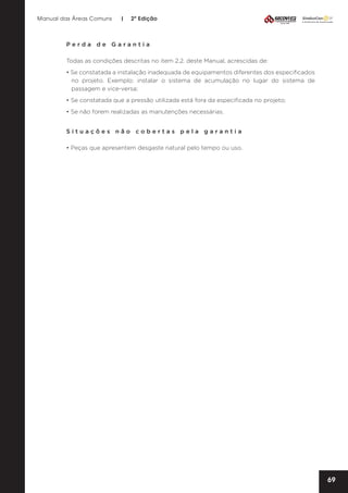 Manual das Áreas Comuns

|

2ª Edição

Perda de Garantia
Todas as condições descritas no item 2.2. deste Manual, acrescidas de:
• Se constatada a instalação inadequada de equipamentos diferentes dos especificados
no projeto. Exemplo: instalar o sistema de acumulação no lugar do sistema de
passagem e vice-versa;
• Se constatada que a pressão utilizada está fora da especificada no projeto;
• Se não forem realizadas as manutenções necessárias.
Situações não cobertas pela garantia
• Peças que apresentem desgaste natural pelo tempo ou uso.

69

 
