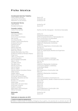 Ficha técnica
Coordenação Geral dos Trabalhos
Carlos Alberto Borges	
Jose Romeu Ferraz Neto	
Alexandre Luís de Oliveira	

Secovi-SP
SindusCon-SP
SindusCon-SP

Coordenação Técnica
Lilian Sarrouf	
Ronaldo Sá Oliveira	

SindusCon-SP
Secovi-SP

Consultor Jurídico
Carlos Pinto Del Mar	

Pacífico, Del Mar Advogados – Escritórios Associados

Participantes
Adrimauro Rasteiro	
Airton Maffei	
Airton Nunes de Oliveira	
Alex Morata	
Ana Maria Estrela	
Andréa Cristina Motta Bonito	
Andrezza Monzani	
Carolina Caruso 	
Claudia Kano	
Debora Maschell	
Eduardo Magnoni	
Eliane Atui Kurbhi	
Geraldo Bernardes Silva Filho	
Guilherme de Barros Monteiro Ribeiro	
Hisae Gunji	
João Luiz Annunciato	
Josiane Marcelino	
Karina Haddad Gianezella	
Kelly H. Ferro	
Lorinaldo Santos	
Marcella Costa	
Marcelo Guaranha	
Marcia Feitosa	
Marcos Velletri	
Mariana Kaihara Gonçalves Pereira	
Naldo Santos	
Natália Velloso	
Paulo Luciano Rewald	
Priscila de França Pinheiro	
Reginaldo Alexandre da Silva	
Ricardo Pina	
Ricardo S. F. Gonçalves	
Sergio Kater	
Sergio Meira de Castro Neto	
Sonia Dias Lourenço	
Suelane Louzada	
Washington Silva Rodrigues	
Wilmar Schreiber	

Gafisa S.A.
Construtora Queiroz Galvão
EZTEC Empreendimentos e Participações S.A.
Conx Construtora e Incorporadora
Yuny Incorporadora S.A.
Lucio Engenharia e Construções Ltda
Odebrecht Realizações Imobiliárias
Gafisa S.A.
JB Tecnum Engenharia e Construções Ltda
Tecnisa S.A.
Brookfield Incorporações
Orbe S.A. Organização Brasileira de Engenharia
Secovi-SP
Secovi-SP
Secovi-SP
Secovi-SP
Construtora Adolpho Lindenberg
Lucio Engenharia e Construções Ltda
Tecnisa S.A.
PDG S.A.
Odebrecht Realizações Imobiliárias
Construtora Adolpho Lindenberg
Cyrela Brazil Realty
Secovi-SP
Exto Engenharia e Construções Ltda
PDG S.A.
Odebrecht Realizações Imobiliárias
Secovi-SP
Gafisa S.A.
Viver Incorporadora e Construtora S.A.
DOX Planejamento, Gestão e Desenvolvimento Imobiliário
Secovi-SP
Abrasip-SP
Secovi-SP
Secovi-SP
Gafisa S.A.
Lucio Engenharia e Construções Ltda
RFM Construtora Ltda

Editoração:	
Capa:	

SindusCon-SP
Secovi-SP

Publicado em dezembro de 2013
TODOS OS DIREITOS RESERVADOS:
Proibida a comercialização por terceiros, reprodução total ou parcial, por qualquer meio ou processo sem prévia
autorização formal de ambas as entidades Secovi-SP e SindusCon-SP as quais detém os direitos autorais do documento.

 