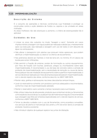 Manual das Áreas Comuns

|

2ª Edição

5.25	IMPERMEABILIZAÇÃO
Descrição do Sistema
É o conjunto de operações e técnicas construtivas cuja finalidade é proteger as
construções contra a ação deletéria de fluídos ou vapores e da umidade em áreas
molhadas.
As áreas molháveis não são estanques e, portanto, o critério de estanqueidade não é
aplicável.
Cuidados de Uso
• Limpar os pisos dos subsolos no modo “lavagem a seco”. Somente em casos
imprescindíveis a lavagem com água poderá ser realizada e desde que, imediatamente
após sua execução, seja realizada a secagem com uso de rodos e com descarte da
água nos extravasores;
• Não alterar o paisagismo com plantas que possuam raízes agressivas, que podem
danificar a impermeabilização ou obstruir os drenos de escoamentos;
• Nas jardineiras deverá ser mantido o nível de terra em, no mínimo, 10 cm abaixo da
borda para evitar infiltrações;
• Não permitir a fixação de antenas, postes de iluminação ou outros equipamentos,
por meio de fixação com buchas, parafusos, pregos ou chumbadores sobre lajes
impermeabilizadas. É recomendado o uso de base de concreto sobre a camada de
proteção da impermeabilização, sem a necessidade de remoção ou causa de danos.
Para qualquer tipo de instalação de equipamento sobre superfície impermeabilizada, o
serviço deverá ser realizado por meio de empresa especializada em impermeabilização,
com o devido registro das obras, conforme descrito na ABNT NBR 5674;
• Manter ralos, grelhas e extravasores nas áreas descobertas sempre limpos;
• Lavar os reservatórios somente com produtos químicos adequados e recomendados,
conforme o tipo de impermeabilização adotado;
• Manter o reservatório vazio somente o tempo necessário para sua limpeza;
• Não utilizar máquinas de alta pressão, produtos que contenham ácidos ou ferramentas
como espátula, escova de aço ou qualquer tipo de material pontiagudo. É recomendável
que a lavagem seja feita por empresa especializada com o devido registro do serviço,
conforme a ABNT NBR 5674;
• Tomar os devidos cuidados com o uso de ferramentas, como picaretas e enxadões,
nos serviços de plantio e manutenção dos jardins, a fim de evitar danos à camada de
proteção mecânica existente;
• Não introduzir objetos de qualquer espécie nas juntas de dilatação.

70

 