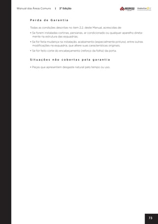 Manual das Áreas Comuns

|

2ª Edição

Perda de Garantia
Todas as condições descritas no item 2.2. deste Manual, acrescidas de:
• Se forem instaladas cortinas, persianas, ar condicionado ou qualquer aparelho direta­
mente na estrutura das esquadrias;
• Se for feita mudança na instalação, acabamento (especialmente pintura), entre outras
modificações na esquadria, que altere suas características originais;
• Se for feito corte do encabeçamento (reforço da folha) da porta.
Situações não cobertas pela garantia
• Peças que apresentem desgaste natural pelo tempo ou uso.

73

 
