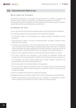 Manual das Áreas Comuns

|

2ª Edição

5.27	 ESQUADRIAS DE FERRO E AÇO
Descrição do Sistema
Componente construtivo, cuja função principal é permitir ou impedir a passagem de
pessoas, animais, objetos, iluminação e ventilação entre espaços ou ambientes.
As esquadrias também abrangem corrimão, guarda-corpo, batentes, gradis, alçapões,
painéis de fachada e outros elementos arquitetônicos.
Cuidados de Uso
• Evitar fechamentos abruptos das esquadrias decorrentes de ações de intempéries;
• As esquadrias devem correr suavemente, não devendo ser forçadas;
• As ferragens devem ser manuseadas com cuidado, evitando aplicação de força
excessiva;
• Recomenda-se manter as portas permanentemente fechadas, evitando danos
decorrentes de impacto;
• A limpeza das esquadrias e de seus componentes deve ser feita com detergente
neutro e esponja macia. Retirar todo e qualquer excesso com pano seco. Em hipótese
nenhuma deverão ser usados detergentes contendo saponáceos, esponjas de aço de
qualquer espécie, materiais alcalinos, ácidos ou qualquer outro material abrasivo;
• Evitar o uso de material cortante ou perfurante na limpeza de arestas ou cantos;
• Os trilhos inferiores das esquadrias e dos orifícios de drenagem devem ser
frequentemente limpos para garantir o perfeito funcionamento dos seus componentes;
• As esquadrias não foram dimensionadas para receber aparelhos esportivos ou
equipamentos que causem esforços adicionais;
• Evitar a colocação ou fixação de objetos nas esquadrias;
• Evitar o uso de vaselina, removedor, thinner ou qualquer outro produto derivado
do petróleo, pois, além de ressecar plásticos e borrachas, implicam na perda de sua
função de vedação;
• Evitar a remoção das borrachas ou massas de vedação;
• Reapertar parafusos aparentes, regular freio e fazer lubrificação (quando aplicável);
• Adotar procedimentos de segurança para uso, operação e manutenção, principal­
mente quando houver trabalho em altura, conforme legislação vigente.

74

 