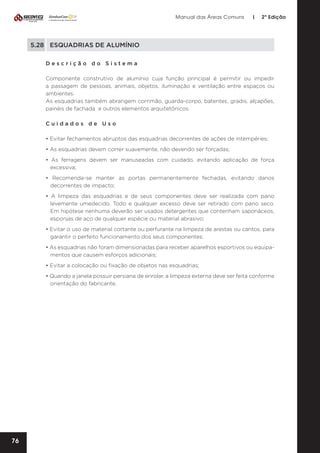 Manual das Áreas Comuns

|

2ª Edição

5.28	 ESQUADRIAS DE ALUMÍNIO
Descrição do Sistema
Componente construtivo de alumínio cuja função principal é permitir ou impedir
a passagem de pessoas, animais, objetos, iluminação e ventilação entre espaços ou
ambientes.
As esquadrias também abrangem corrimão, guarda-corpo, batentes, gradis, alçapões,
painéis de fachada e outros elementos arquitetônicos.
Cuidados de Uso
• Evitar fechamentos abruptos das esquadrias decorrentes de ações de intempéries;
• As esquadrias devem correr suavemente, não devendo ser forçadas;
• As ferragens devem ser manuseadas com cuidado, evitando aplicação de força
excessiva;
• Recomenda-se manter as portas permanentemente fechadas, evitando danos
decorrentes de impacto;
• A limpeza das esquadrias e de seus componentes deve ser realizada com pano
levemente umedecido. Todo e qualquer excesso deve ser retirado com pano seco.
Em hipótese nenhuma deverão ser usados detergentes que contenham saponáceos,
esponjas de aço de qualquer espécie ou material abrasivo;
• Evitar o uso de material cortante ou perfurante na limpeza de arestas ou cantos, para
garantir o perfeito funcionamento dos seus componentes;
• As esquadrias não foram dimensionadas para receber aparelhos esportivos ou equipa­
mentos que causem esforços adicionais;
• Evitar a colocação ou fixação de objetos nas esquadrias;
• Quando a janela possuir persiana de enrolar, a limpeza externa deve ser feita conforme
orientação do fabricante.

76

 