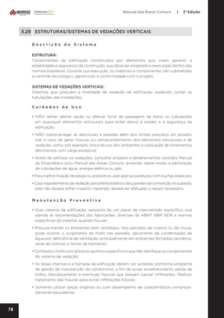 Manual das Áreas Comuns

|

2ª Edição

5.29	 ESTRUTURAS/SISTEMAS DE VEDAÇÕES VERTICAIS
Descrição do Sistema
ESTRUTURA:
Componentes da edificação constituídos por elementos que visam garantir a
estabilidade e segurança da construção, que deve ser projetada e executada dentro das
normas brasileiras. Durante sua execução, os materiais e componentes são submetidos
a controle tecnológico, garantindo a conformidade com o projeto.
SISTEMAS DE VEDAÇÕES VERTICAIS:
Sistemas que possuem a finalidade de vedação da edificação, podendo conter as
tubulações das instalações.
Cuidados de Uso
• NÃO retirar, alterar seção ou efetuar furos de passagens de dutos ou tubulações
em quaisquer elementos estruturais para evitar danos à solidez e à segurança da
edificação;
• NÃO sobrecarregar as estruturas e paredes além dos limites previstos em projeto,
sob o risco de gerar fissuras ou comprometimento dos elementos estruturais e de
vedação, como, por exemplo, troca de uso dos ambientes e colocação de ornamentos
decorativos com carga excessiva;
• Antes de perfurar as vedações, consultar projetos e detalhamentos contidos Manual
do Proprietário e/ou Manual das Áreas Comuns, evitando, deste modo, a perfuração
de tubulações de água, energia elétrica ou gás;
• Para melhor fixação de peças ou acessórios, usar apenas parafusos com buchas especiais;
• Caso haja elemento de vedação para efeito estético das paredes de contenção no subsolo,
este não deverá sofrer impacto. Havendo, deverá ser efetuado o reparo necessário.
Manutenção Preventiva
• Este sistema da edificação necessita de um plano de manutenção específico, que
atenda às recomendações dos fabricantes, diretivas da ABNT NBR 5674 e normas
específicas do sistema, quando houver;
• Procure manter os ambientes bem ventilados. Nos períodos de inverno ou de chuva,
pode ocorrer o surgimento de mofo nas paredes, decorrente de condensação de
água por deficiência de ventilação, principalmente em ambientes fechados (armários,
atrás de cortinas e forros de banheiro);
• Combata o mofo com produto químico específico e que não danifique os componentes
do sistema de vedação;
• As áreas internas e a fachada da edificação devem ser pintadas conforme programa
de gestão de manutenção do condomínio, a fim de evitar envelhecimento, perda de
brilho, descascamento e eventuais fissuras que possam causar infiltrações. Realizar
tratamento das fissuras para evitar infiltrações futuras;
• Somente utilizar peças originais ou com desempenho de características comprova­
damente equivalente.

78

 