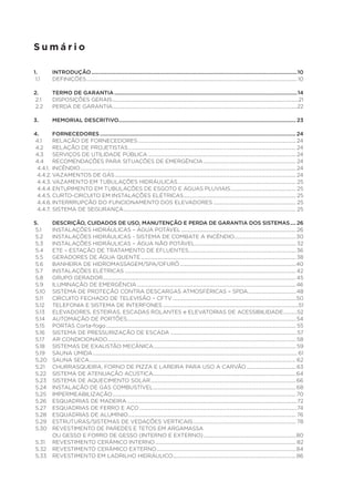 Sumário
1. 	
INTRODUÇÃO................................................................................................................................................10
1.1	DEFINIÇÕES............................................................................................................................................................................ 10
2.	
2.1	
2.2	

TERMO DE GARANTIA................................................................................................................................14
DISPOSIÇÕES GERAIS........................................................................................................................................................21
PERDA DE GARANTIA.......................................................................................................................................................22

3.	

MEMORIAL DESCRITIVO............................................................................................................................ 23

4.	FORNECEDORES......................................................................................................................................... 24
4.1	
RELAÇÃO DE FORNECEDORES................................................................................................................................. 24
4.2	 RELAÇÃO DE PROJETISTAS......................................................................................................................................... 24
4.3	 SERVIÇOS DE UTILIDADE PÚBLICA......................................................................................................................... 24
4.4	 RECOMENDAÇÕES PARA SITUAÇÕES DE EMERGÊNCIA............................................................................ 24
4.4.1.	INCÊNDIO................................................................................................................................................................................ 24
4.4.2.	VAZAMENTOS DE GÁS.................................................................................................................................................... 24
4.4.3.	VAZAMENTO EM TUBULAÇÕES HIDRÁULICAS................................................................................................. 25
4.4.4.	ENTUPIMENTO EM TUBULAÇÕES DE ESGOTO E ÁGUAS PLUVIAIS...................................................... 25
4.4.5.	CURTO-CIRCUITO EM INSTALAÇÕES ELÉTRICAS............................................................................................ 25
4.4.6.	INTERRRUPÇÃO DO FUNCIONAMENTO DOS ELEVADORES.................................................................... 25
4.4.7.	SISTEMA DE SEGURANÇA............................................................................................................................................. 25
5.	
DESCRIÇÃO, CUIDADOS DE USO, MANUTENÇÃO E PERDA DE GARANTIA DOS SISTEMAS..... 26
5.1	
INSTALAÇÕES HIDRÁULICAS – ÁGUA POTÁVEL.............................................................................................. 26
5.2	 INSTALAÇÕES HIDRÁULICAS - SISTEMA DE COMBATE A INCÊNDIO...................................................30
5.3	 INSTALAÇÕES HIDRÁULICAS – ÁGUA NÃO POTÁVEL................................................................................... 32
5.4	 ETE – ESTAÇÃO DE TRATAMENTO DE EFLUENTES........................................................................................ 36
5.5	 GERADORES DE ÁGUA QUENTE............................................................................................................................... 38
5.6	 BANHEIRA DE HIDROMASSAGEM/SPA/OFURÔ...............................................................................................40
5.7	 INSTALAÇÕES ELÉTRICAS............................................................................................................................................ 42
5.8	 GRUPO GERADOR.............................................................................................................................................................. 45
5.9	 ILUMINAÇÃO DE EMERGÊNCIA..................................................................................................................................46
5.10	 SISTEMA DE PROTEÇÃO CONTRA DESCARGAS ATMOSFÉRICAS – SPDA........................................ 48
5.11	 CIRCUITO FECHADO DE TELEVISÃO – CFTV.....................................................................................................50
5.12	 TELEFONIA E SISTEMA DE INTERFONES...............................................................................................................51
5.13	 ELEVADORES, ESTEIRAS, ESCADAS ROLANTES e ELEVATORIAS DE ACESSIBILIDADE............52
5.14	 AUTOMAÇÃO DE PORTÕES.......................................................................................................................................... 54
5.15	 PORTAS Corta-fogo........................................................................................................................................................... 55
5.16	 SISTEMA DE PRESSURIZAÇÃO DE ESCADA........................................................................................................57
5.17	 AR CONDICIONADO.......................................................................................................................................................... 58
5.18	 SISTEMAS DE EXAUSTÃO MECÂNICA.................................................................................................................... 59
5.19	 SAUNA ÚMIDA....................................................................................................................................................................... 61
5.20	 SAUNA SECA......................................................................................................................................................................... 62
5.21	 CHURRASQUEIRA, FORNO DE PIZZA E LAREIRA PARA USO A CARVÃO......................................... 63
5.22	 SISTEMA DE ATENUAÇÃO ACÚSTICA.....................................................................................................................64
5.23	 SISTEMA DE AQUECIMENTO SOLAR....................................................................................................................... 66
5.24	 INSTALAÇÃO DE GÁS COMBUSTÍVEL..................................................................................................................... 68
5.25	IMPERMEABILIZAÇÃO...................................................................................................................................................... 70
5.26	 ESQUADRIAS DE MADEIRA...........................................................................................................................................72
5.27	 ESQUADRIAS DE FERRO E AÇO.................................................................................................................................74
5.28	 ESQUADRIAS DE ALUMÍNIO......................................................................................................................................... 76
5.29	 ESTRUTURAS/SISTEMAS DE VEDAÇÕES VERTICAIS.................................................................................... 78
5.30	 REVESTIMENTO DE PAREDES E TETOS EM ARGAMASSA
	
OU GESSO E FORRO DE GESSO (INTERNO E EXTERNO)............................................................................80
5.31	 REVESTIMENTO CERÂMICO INTERNO................................................................................................................... 82
5.32	 REVESTIMENTO CERÂMICO EXTERNO.................................................................................................................. 84
5.33	 REVESTIMENTO EM LADRILHO HIDRÁULICO..................................................................................................... 86

 