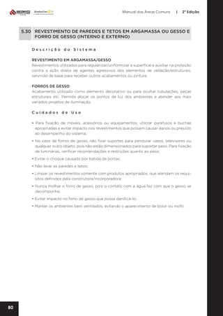 Manual das Áreas Comuns

|

2ª Edição

5.30	 REVESTIMENTO DE PAREDES E TETOS EM ARGAMASSA OU GESSO E 	
	
FORRO DE GESSO (INTERNO E EXTERNO)
Descrição do Sistema
REVESTIMENTO EM ARGAMASSA/GESSO
Revestimentos utilizados para regularizar/uniformizar a superfície e auxiliar na proteção
contra a ação direta de agentes agressivos dos elementos de vedação/estruturais,
servindo de base para receber outros acabamentos ou pintura.
FORROS DE GESSO
Acabamento utilizado como elemento decorativo ou para ocultar tubulações, peças
estruturais etc. Permite alocar os pontos de luz dos ambientes e atender aos mais
variados projetos de iluminação.
Cuidados de Uso
• Para fixação de móveis, acessórios ou equipamentos, utilizar parafusos e buchas
apropriadas e evitar impacto nos revestimentos que possam causar danos ou prejuízo
ao desempenho do sistema;
• No caso de forros de gesso, não fixar suportes para pendurar vasos, televisores ou
qualquer outro objeto, pois não estão dimensionados para suportar peso. Para fixação
de luminárias, verificar recomendações e restrições quanto ao peso;
• Evitar o choque causado por batida de portas;
• Não lavar as paredes e tetos;
• Limpar os revestimentos somente com produtos apropriados, que atendam os requi­
sitos definidos pela construtora/incorporadora;
• Nunca molhar o forro de gesso, pois o contato com a água faz com que o gesso se
decomponha;
• Evitar impacto no forro de gesso que possa danificá-lo;
• Manter os ambientes bem ventilados, evitando o aparecimento de bolor ou mofo.

80

 