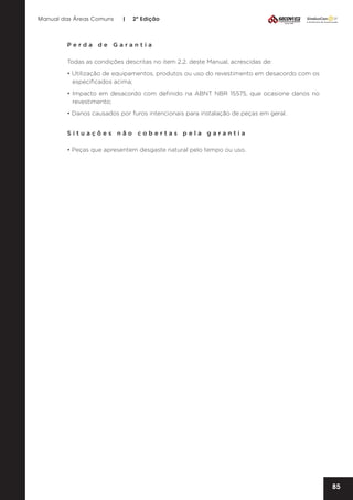 Manual das Áreas Comuns

|

2ª Edição

Perda de Garantia
Todas as condições descritas no item 2.2. deste Manual, acrescidas de:
• Utilização de equipamentos, produtos ou uso do revestimento em desacordo com os
especificados acima;
• Impacto em desacordo com definido na ABNT NBR 15575, que ocasione danos no
revestimento;
• Danos causados por furos intencionais para instalação de peças em geral.
Situações não cobertas pela garantia
• Peças que apresentem desgaste natural pelo tempo ou uso.

85

 
