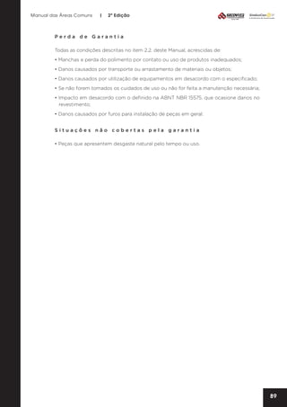 Manual das Áreas Comuns

|

2ª Edição

Perda de Garantia
Todas as condições descritas no item 2.2. deste Manual, acrescidas de:
• Manchas e perda do polimento por contato ou uso de produtos inadequados;
• Danos causados por transporte ou arrastamento de materiais ou objetos;
• Danos causados por utilização de equipamentos em desacordo com o especificado;
• Se não forem tomados os cuidados de uso ou não for feita a manutenção necessária;
• Impacto em desacordo com o definido na ABNT NBR 15575, que ocasione danos no
revestimento;
• Danos causados por furos para instalação de peças em geral.
Situações não cobertas pela garantia
• Peças que apresentem desgaste natural pelo tempo ou uso.

89

 