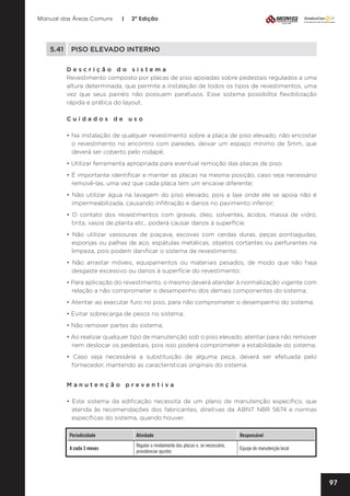 Manual das Áreas Comuns

|

2ª Edição

5.41	 PISO ELEVADO INTERNO
Descrição do sistema
Revestimento composto por placas de piso apoiadas sobre pedestais regulados a uma
altura determinada, que permite a instalação de todos os tipos de revestimentos, uma
vez que seus painéis não possuem parafusos. Esse sistema possibilita flexibilização
rápida e prática do layout.
Cuidados de uso
• Na instalação de qualquer revestimento sobre a placa de piso elevado, não encostar
o revestimento no encontro com paredes, deixar um espaço mínimo de 5mm, que
deverá ser coberto pelo rodapé;
• Utilizar ferramenta apropriada para eventual remoção das placas de piso;
• É importante identificar e manter as placas na mesma posição, caso seja necessário
removê-las, uma vez que cada placa tem um encaixe diferente;
• Não utilizar água na lavagem do piso elevado, pois a laje onde ele se apoia não é
impermeabilizada, causando infiltração e danos no pavimento inferior;
• O contato dos revestimentos com graxas, óleo, solventes, ácidos, massa de vidro,
tinta, vasos de planta etc., poderá causar danos à superfície;
• Não utilizar vassouras de piaçava, escovas com cerdas duras, peças pontiagudas,
esponjas ou palhas de aço, espátulas metálicas, objetos cortantes ou perfurantes na
limpeza, pois podem danificar o sistema de revestimento;
• Não arrastar móveis, equipamentos ou materiais pesados, de modo que não haja
desgaste excessivo ou danos à superfície do revestimento;
• Para aplicação do revestimento, o mesmo deverá atender à normalização vigente com
relação a não comprometer o desempenho dos demais componentes do sistema;
• Atentar ao executar furo no piso, para não comprometer o desempenho do sistema;
• Evitar sobrecarga de pesos no sistema;
• Não remover partes do sistema;
• Ao realizar qualquer tipo de manutenção sob o piso elevado, atentar para não remover
nem deslocar os pedestais, pois isso poderá comprometer a estabilidade do sistema;
• Caso seja necessária a substituição de alguma peça, deverá ser efetuada pelo
fornecedor, mantendo as características originais do sistema.
Manutenção preventiva	
• Este sistema da edificação necessita de um plano de manutenção específico, que
atenda às recomendações dos fabricantes, diretivas da ABNT NBR 5674 e normas
específicas do sistema, quando houver.
Periodicidade

Atividade

Responsável

A cada 3 meses

Regular o nivelamento das placas e, se necessário,
providenciar ajustes

Equipe de manutenção local

97

 