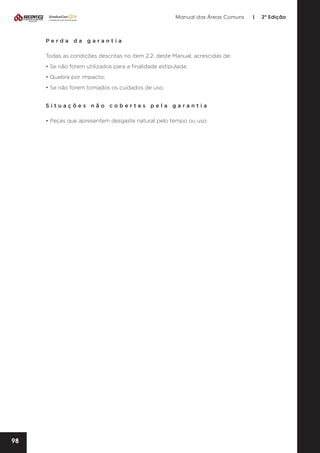 Manual das Áreas Comuns

Perda da garantia
Todas as condições descritas no item 2.2. deste Manual, acrescidas de:
• Se não forem utilizados para a finalidade estipulada;
• Quebra por impacto;
• Se não forem tomados os cuidados de uso.
Situações não cobertas pela garantia
• Peças que apresentem desgaste natural pelo tempo ou uso.

98

|

2ª Edição

 