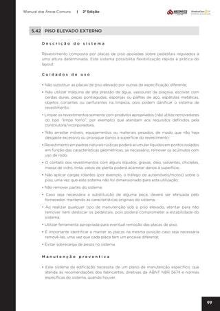 Manual das Áreas Comuns

|

2ª Edição

5.42	 PISO ELEVADO EXTERNO
Descrição do sistema
Revestimento composto por placas de piso apoiadas sobre pedestais regulados a
uma altura determinada. Este sistema possibilita flexibilização rápida e prática do
layout.
Cuidados de uso
• Não substituir as placas de piso elevado por outras de especificação diferente;
• Não utilizar máquina de alta pressão de água, vassouras de piaçava, escovas com
cerdas duras, peças pontiagudas, esponjas ou palhas de aço, espátulas metálicas,
objetos cortantes ou perfurantes na limpeza, pois podem danificar o sistema de
revestimento;
• Limpar os revestimentos somente com produtos apropriados (não utilize removedores
do tipo “limpa forno”, por exemplo) que atendam aos requisitos definidos pela
construtora/incorporadora;
• Não arrastar móveis, equipamentos ou materiais pesados, de modo que não haja
desgaste excessivo ou provoque danos à superfície do revestimento;
• Revestimento em pedras naturais rústicas poderá acumular líquidos em pontos isolados
em função das características geométricas; se necessário, remover os acúmulos com
uso de rodo;
• O contato dos revestimentos com alguns líquidos, graxas, óleo, solventes, chicletes,
massa de vidro, tinta, vasos de planta poderá acarretar danos à superfície;
• Não aplicar cargas rolantes (por exemplo, o tráfego de automóveis/motos) sobre o
piso, uma vez que este sistema não foi dimensionado para esta utilização;
• Não remover partes do sistema;
• Caso seja necessária a substituição de alguma peça, deverá ser efetuada pelo
fornecedor, mantendo as características originais do sistema;
• Ao realizar qualquer tipo de manutenção sob o piso elevado, atentar para não
remover nem deslocar os pedestais, pois poderá comprometer a estabilidade do
sistema;
• Utilizar ferramenta apropriada para eventual remoção das placas de piso;
• É importante identificar e manter as placas na mesma posição caso seja necessária
removê-las, uma vez que cada placa tem um encaixe diferente;
• Evitar sobrecarga de pesos no sistema.
Manutenção preventiva
• Este sistema da edificação necessita de um plano de manutenção específico, que
atenda às recomendações dos fabricantes, diretivas da ABNT NBR 5674 e normas
específicas do sistema, quando houver.

99

 
