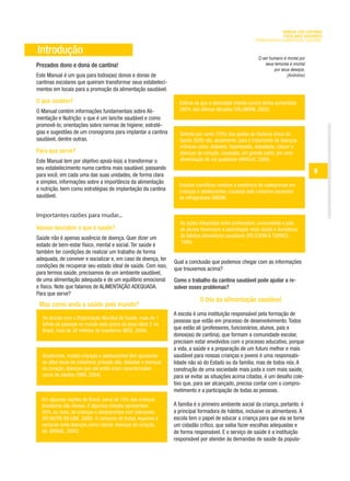 MANUAL DAS CANTINAS
                                                                                                                        ESCOLARES SAUDÁVEIS
                                                                                                          PROMOVENDO A ALIMENTAÇÃO SAUDÁVEL

Introdução
                                                                                                            O ser humano é mortal por
Prezados dono e dona de cantina!                                                                                seus temores e imortal
                                                                                                                     por seus desejos.
Este Manual é um guia para todos(as) donos e donas de                                                                       (Anônimo)
cantinas escolares que queiram transformar seus estabeleci-
mentos em locais para a promoção da alimentação saudável.

O que contém?                                                        Estima-se que a obesidade infanto-juvenil tenha aumentado
O Manual contém informações fundamentais sobre Ali-                  240% nas últimas décadas (TALAMONI, 2005).
mentação e Nutrição: o que é um lanche saudável e como
promovê-lo; orientações sobre normas de higiene; estraté-
gias e sugestões de um cronograma para implantar a cantina           Setenta por cento (70%) dos gastos do Sistema Único de
saudável, dentre outras.                                             Saúde (SUS) vão, atualmente, para o tratamento de doenças
                                                                     crônicas como: diabetes, hipertensão, obesidade, câncer e
Para que serve?                                                      doenças do coração, causadas, em grande parte, por uma
Este Manual tem por objetivo apoiá-lo(a) a transformar o             alimentação de má qualidade (ARAÚJO, 2006).
seu estabelecimento numa cantina mais saudável, passando
para você, em cada uma das suas unidades, de forma clara
                                                                                                                                         9
e simples, informações sobre a importância da alimentação
                                                                     Estudos científicos revelam a existência de osteoporose em
e nutrição, bem como estratégias de implantação da cantina           crianças e adolescentes, causada pelo consumo excessivo
saudável.                                                            de refrigerantes (SBEM).


Importantes razões para mudar...
                                                                      As ações integradas entre professores, comunidade e pais
Vamos descobrir o que é saúde?                                        de alunos favorecem a assimilação mais rápida e duradoura
Saúde não é apenas ausência de doença. Quer dizer um                  de hábitos alimentares saudáveis (PELICIONI & TORRES,
                                                                      1999).
estado de bem-estar físico, mental e social. Ter saúde é
também ter condições de realizar um trabalho de forma
adequada, de conviver e socializar e, em caso de doença, ter
                                                                   Qual a conclusão que podemos chegar com as informações
condições de recuperar seu estado ideal de saúde. Com isso,
                                                                   que trouxemos acima?
para termos saúde, precisamos de um ambiente saudável,
de uma alimentação adequada e de um equilíbrio emocional           Como o trabalho da cantina saudável pode ajudar a re-
e físico. Note que falamos de ALIMENTAÇÃO ADEQUADA.                solver esses problemas?
Para que serve?
                                                                               O trio da alimentação saudável
 Mas como anda a saúde pelo mundo?
                                                                   A escola é uma instituição responsável pela formação de
  De acordo com a Organização Mundial de Saúde, mais de 1
                                                                   pessoas que estão em processo de desenvolvimento. Todos
  bilhão de pessoas no mundo está acima do peso ideal. E no
  Brasil, mais de 38 milhões de brasileiros (IBGE, 2004).
                                                                   que estão ali (professores, funcionários, alunos, pais e
                                                                   donos(as) de cantina), que formam a comunidade escolar,
                                                                   precisam estar envolvidos com o processo educativo, porque
                                                                   a vida, a saúde e a preparação de um futuro melhor e mais
  Atualmente, muitas crianças e adolescentes têm apresenta-        saudável para nossas crianças e jovens é uma responsabi-
  do altas taxas de colesterol, pressão alta, diabetes e doenças   lidade não só do Estado ou da família, mas de todos nós. A
  do coração, doenças que até então eram caracterizadas            construção de uma sociedade mais justa e com mais saúde,
  como de adultos (OMS, 2004).                                     para se evitar as situações acima citadas, é um desafio cole-
                                                                   tivo que, para ser alcançado, precisa contar com o compro-
                                                                   metimento e a participação de todas as pessoas.
  Em algumas regiões do Brasil, cerca de 15% das crianças
  brasileiras são obesas. E algumas cidades apresentam             A família é o primeiro ambiente social da criança, portanto, é
  30%, ou mais, de crianças e adolescentes com sobrepeso           a principal formadora de hábitos, inclusive os alimentares. A
  (RG NUTRI ON LINE, 2006). O consumo de frutas, legumes e         escola tem o papel de educar a criança para que ela se torne
  verduras evita doenças como câncer, doenças do coração,          um cidadão crítico, que saiba fazer escolhas adequadas e
  etc (BRASIL, 2005).                                              de forma responsável. E o serviço de saúde é a instituição
                                                                   responsável por atender às demandas de saúde da popula-
 