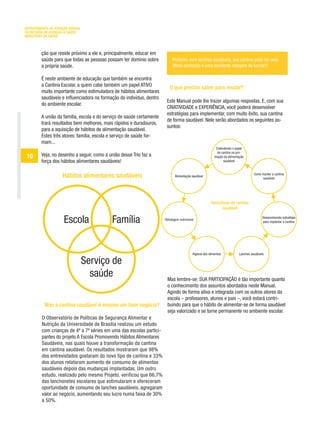 DEPARTAMENTO DE ATENÇÃO BÁSICA
SECRETARIA DE ATENÇÃO À SAÚDE
MINISTÉRIO DA SAÚDE



         ção que reside próximo a ele e, principalmente, educar em
         saúde para que todas as pessoas possam ter domínio sobre           Portanto, com lanches saudáveis, sua cantina pode ter uma
         a própria saúde.                                                   ótima aceitação e uma excelente margem de lucros!!!

         É neste ambiente de educação que também se encontra
         a Cantina Escolar, a quem cabe também um papel ATIVO
                                                                          O que preciso saber para mudar?
         muito importante como estimuladora de hábitos alimentares
         saudáveis e influenciadora na formação do indivíduo, dentro
                                                                        Este Manual pode lhe trazer algumas respostas. E, com sua
         do ambiente escolar.
                                                                        CRIATIVIDADE e EXPERIÊNCIA, você poderá desenvolver
                                                                        estratégias para implementar, com muito êxito, sua cantina
         A união da família, escola e do serviço de saúde certamente
                                                                        de forma saudável. Nele serão abordados os seguintes as-
         trará resultados bem melhores, mais rápidos e duradouros,
                                                                        suntos:
         para a aquisição de hábitos de alimentação saudável.
         Estes três atores: família, escola e serviço de saúde for-
         mam...
                                                                                                            Entendendo o papel
                                                                                                             da cantina na pro-
 10      Veja, no desenho a seguir, como a união desse Trio faz a                                          moção da alimentação
         força dos hábitos alimentares saudáveis!                                                                saudável


                                                                                                                                      Como manter a cantina
                    Hábitos alimentares saudáveis                             Alimentação saudável
                                                                                                                                           saudável




                                                                                                        Dono/dona da cantina
                                                                                                             saudável


                     Escola                  Família                   Rotulagem nutricional
                                                                                                                                            Desenvolvendo estratégia
                                                                                                                                            para implantar a cantina




                                                                                           Higiene dos alimentos            Lanches saudáveis

                                 Serviço de
                                   saúde                                Mas lembre-se: SUA PARTICIPAÇÃO é tão importante quanto
                                                                        o conhecimento dos assuntos abordados neste Manual.
                                                                        Agindo de forma ativa e integrada com os outros atores da
                                                                        escola – professores, alunos e pais –, você estará contri-
          Mas a cantina saudável é mesmo um bom negócio?                buindo para que o hábito de alimentar-se de forma saudável
                                                                        seja valorizado e se torne permanente no ambiente escolar.
         O Observatório de Políticas de Segurança Alimentar e
         Nutrição da Universidade de Brasília realizou um estudo
         com crianças de 4ª a 7ª séries em uma das escolas partici-
         pantes do projeto A Escola Promovendo Hábitos Alimentares
         Saudáveis, nas quais houve a transformação da cantina
         em cantina saudável. Os resultados mostraram que 98%
         dos entrevistados gostaram do novo tipo de cantina e 33%
         dos alunos relataram aumento de consumo de alimentos
         saudáveis depois das mudanças implantadas. Um outro
         estudo, realizado pelo mesmo Projeto, verificou que 66,7%
         das lanchonetes escolares que estimularam e ofereceram
         oportunidade de consumo de lanches saudáveis, agregaram
         valor ao negócio, aumentando seu lucro numa faixa de 30%
         a 50%.
 