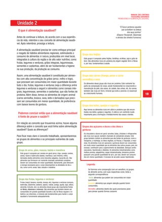 MANUAL DAS CANTINAS
                                                                                                                                                ESCOLARES SAUDÁVEIS
                                                                                                                                  PROMOVENDO A ALIMENTAÇÃO SAUDÁVEL

Unidade 2
                                                                                                                                     “O futuro pertence aqueles
                                                                                                                                       que acreditam na beleza
 O que é alimentação saudável?                                                                                                                dos seus sonhos”
                                                                                                                                (Eleanor Roosevelt, Diplomata
Antes de continuar a leitura, de acordo com a sua experiên-                                                                    e ativista dos direitos humanos)
cia de vida, relembre o seu conceito de alimentação saudá-
vel. Após relembrar, prossiga a leitura.

A alimentação saudável precisa ter como enfoque principal
o resgate de hábitos alimentares regionais, estimulando o
                                                                                  Grupo dos feijões
consumo de alimentos in natura, produzidos em nível local,
                                                                                   Este grupo é composto pelos feijões, lentilhas, ervilhas, soja e grão de
integrados à cultura da região e de alto valor nutritivo, como                     bico. São alimentos ricos em proteína de origem vegetal, ferro e fibras
frutas, legumes e verduras, grãos integrais, leguminosas,                          e, por isso, fundamentais à saúde.
sementes e castanhas, além de ser fundamental a higiene
na sua produção, da produção ao consumo.

Assim, uma alimentação saudável é constituída por alimen-                         Grupo das carnes (frango, peixe e carne
tos com alta concentração de grãos (arroz, milho e trigo),                        vermelha) e ovos
que precisam ser consumidos em maior quantidade durante                            Os alimentos desse grupo são ricos em proteína. Este nutriente faz
todo o dia, frutas, legumes e verduras (veja a diferença entre                     parte da composição do corpo, sendo fundamental no crescimento e
legumes e verduras a seguir) e alimentos como cereais inte-                        manutenção da pele, dos ossos, do cabelo, das unhas, etc. As carnes
grais, leguminosas, sementes e castanhas, que são fontes de                        também são ricas em ferro, mineral que evita a anemia e é essencial
proteína. Além disso, temos os alimentos de origem animal
                                                                                   ao crescimento humano.                                                         19
(carne vermelha, branca, ovos, leite e derivados) que preci-
sam ser consumidos em menor quantidade, de preferência
com baixos teores de gordura.                                                     Grupo dos leites, queijos e iogurtes
                                                                                   Aqui temos os alimentos ricos em cálcio e proteína que são encon-
                                                                                   trados nos leites, queijos e iogurtes. O cálcio é um nutriente muito
 Podemos concluir então que a alimentação saudável                                 importante para a formação e fortalecimento dos ossos e dentes.
 é fonte de prazer e saúde!!!

Em relação ao conceito que trouxemos acima, houve alguma
diferença sobre o conceito que você tinha sobre alimentação                       Grupos dos açúcares e doces e dos óleos e
saudável? Quais as diferenças?                                                    gorduras
                                                                                   Os chocolates e doces em geral: sorvetes, balas, chicletes e refrigerantes
Para ficar mais claro o conceito trabalhado, apresentaremos                        são ricos num açúcar, também chamado de carboidrato simples. Este
                                                                                   grupo também contém os alimentos que são fontes de gorduras, como a
os grupos de alimentos e os principais nutrientes de cada                          margarina, a manteiga, os óleos vegetais, as frituras, o requeijão, a maio-
grupo.                                                                             nese. Os alimentos ricos em açúcares e gorduras devem ser consumidos
                                                                                   em muito menor quantidade que os alimentos dos outros grupos, pois, em
                                                                                   excesso, contribuem para o aparecimento da obesidade, doenças cardio-
  Grupo do arroz, pães, massas, batata e mandioca                                  vasculares, hipertensão e diabetes. Os alimentos industrializados como
                                                                                   molhos prontos, salgadinhos, sopas industrializadas, temperos prontos
   Este grupo é composto por cereais em geral (arroz, trigo, cevada, centeio,
                                                                                   possuem uma grande quantidade de sal e, por isso, devem ser consumi-
   aveia), raízes e tubérculos (batata, mandioca, cará inhame), milho,
                                                                                   dos em menor quantidade. O excesso de sal pode causar hipertensão.
   derivados destes alimentos como biscoitos salgados, macarrão etc. São
   alimentos que fornecem um nutriente chamado carboidrato complexo.
   Devem ser consumidos em maior quantidade, diariamente, pois oferecem
   a energia necessária para o corpo desempenhar as atividades do dia a                Legenda:
   dia, como correr, andar, falar, estudar e trabalhar.
                                                                                         Se fizermos uma comparação com um semáforo, os grupos
                                                                                         de alimento acima, com suas respectivas cores, terão a
                                                                                         seguinte correspondência:
                                                                                         Verde: alimentos que podem ser consumidos em maior
  Grupo das frutas, legumes e verduras                                                   quantidade.
   Frutas (maçã, banana, mamão, laranja, etc), legumes e verduras (cenoura,              Amarelo: alimentos que exigem atenção quando forem
   beterraba, abobrinha, abóbora, pepino, cebola, acelga, agrião, aipo, alface,
                                                                                         consumidos.
   almeirão, brócolis, etc), os alimentos desse grupo são importantes fontes
   de fibras, vitaminas e minerais. São alimentos que também devem ser                   Vermelho: alimentos diante dos quais precisamos parar
   consumidos em grande quantidade durante o dia. As fibras regulam o in-                para pensar quando formos consumir.
   testino e as vitaminas, e minerais são fundamentais para manter o corpo
   saudável e funcionando adequadamente.
 