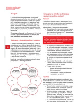 DEPARTAMENTO DE ATENÇÃO BÁSICA
SECRETARIA DE ATENÇÃO À SAÚDE
MINISTÉRIO DA SAÚDE



          E a água?                                                                Como aplicar os atributos da alimentação
                                                                                   saudável nas cantinas escolares?
         A água é um nutriente indispensável ao funcionamento
         adequado do organismo. Nenhum outro nutriente tem tantas                  Variedade
         funções no organismo como a água, sendo a sua ingestão
                                                                                  A variedade é o princípio mais fácil de ser seguido. Ela su-
         diária crucial para a vida humana. Ela desempenha papel
                                                                                  gere que as cantinas, para promoverem lanches saudáveis,
         fundamental na regulação da temperatura do corpo, parti-
                                                                                  devem sempre oferecer alimentos diversificados.
         cipa no transporte de nutrientes e da eliminação de subs-
         tâncias tóxicas ou não mais utilizadas pelo organismo, dos               Procure trabalhar a variedade da seguinte maneira:
         processos digestivo, respiratórios, circulatórios, cardiovascu-                  Ofereça frutas diferentes, mantendo sempre aquela
         lares e renal.                                                                   que tem tido maior saída. A promoção semanal de
                                                                                          uma fruta diferente estimula e cria o hábito saudável
         Mas, para que a água seja benéfica para nós, é importante
                                                                                          de consumo desse alimento.
         que toda a água a ser consumida ou ser utilizada para
         fazer os alimentos seja filtrada ou fervida.
                                                                                     Atenção: Os sucos não substituem as frutas, pois possuem
                                                                                     uma menor quantidade de polpa e estão adicionados de açú-
          Mas por que a alimentação saudável é importante?                           car. Cuidado! Muitas vezes a indústria de alimentos vende a
                                                                                     idéia de que é possível essa substituição.
         A alimentação saudável contribui também para a proteção
         contra doenças como diabetes, hipertensão, derrames cere-                         Os salgados precisam ter recheios variados: de fran-
 20      brais, doenças do coração e alguns tipos de câncer, que, em                       go, milho, espinafre, carne moída, queijo e legumes
         conjunto, são as principais causas de incapacidade e morte                        e verduras, por exemplo. Sua criatividade e imagina-
         no Brasil e em vários outros países. Além disso, ela estimula                     ção serão fontes de sucesso para sua cantina!
         o prazer, valoriza a cultura alimentar e promove a saúde do
                                                                                           Faça kits de lanches com cores variadas: combine
         corpo. Uma alimentação saudável e adequada também é
                                                                                           suco de abacaxi com esfirra de milho e uma goiaba.
         direito e, por isso, deve ser promovida de forma a favorecer
                                                                                           Lanche colorido é sinônimo de lanche mais atrati-
         a saúde de todos os indivíduos.
                                                                                           vo! Consulte outras sugestões na unidade Lanche
         Depois das informações acima, podemos deduzir alguns                              Saudável.
         princípios para a alimentação saudável:                                           Sucos mistos? Mais nutrição e muito mais sabor!
                                                                                           Combine abacaxi com hortelã, mamão com laranja e
                                                                                           maracujá com acerola, por exemplo.
                                                                                           Portanto, lembre-se, sempre:
                                      Respeito aos                                          1. Alimento saudável não é alimento sem sabor.
                                    hábitos culturais        Equilíbrio
               Disponibilidade                           Comer a quantidade                    Muito pelo contrário!!!
            física e financeira a                        que o seu corpo pre-
            alimentos saudáveis                          cisa, de acordo com                2. A variedade atrai a atenção das pessoas e ...
                                                         o seu estado físico e                 o sucesso para sua cantina!
                                                        idade (criança, adulto,
                                                            gestante, etc.)
                                                                                   Equilíbrio
                                                                                  Cada criança, adolescente ou adulto tem necessidade de deter-
          Cor                                                             Sabor   minados nutrientes e em quantidades adequadas, nas diferentes
                                                                                  fases da sua vida. O princípio do Equilíbrio assegura o respeito a
                                                                                  essa necessidade. Por isso, na cantina, deve-se:
                                                                                           Oferecer lanches de acordo com a idade da criança.
                                                         Qualidade sanitária               Veja na unidade Lanches saudáveis, as opções de
                Variedade                               Os alimentos precisam
              Comer todos os                             estar com a higiene               kits de alimentos de acordo com a idade.
            grupos de alimentos                               adequada
                                     Moderação                                             Os lanches oferecidos precisam conter o máximo de
                                    Comer de tudo                                          grupos de alimentos (veja acima). Assim, um lanche
                                      um pouco                                             equilibrado contém, pelo menos, um alimento do grupo
                                                                                           dos cereais, um do grupo das frutas, legumes e verdu-
                                                                                           ras e um do grupo dos leites, queijos e iogurtes.
                                                                                           Se a escola possuir um(a) nutricionista, consulte-a(o)
                                                                                           para obter maiores esclarecimentos. Ele(a) é um(a)
 