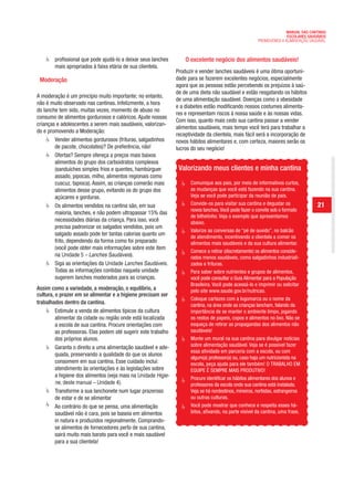 MANUAL DAS CANTINAS
                                                                                                                       ESCOLARES SAUDÁVEIS
                                                                                                         PROMOVENDO A ALIMENTAÇÃO SAUDÁVEL



        profissional que pode ajudá-lo a deixar seus lanches        O excelente negócio dos alimentos saudáveis!
        mais apropriados à faixa etária de sua clientela.
                                                                Produzir e vender lanches saudáveis é uma ótima oportuni-
 Moderação                                                      dade para se fazerem excelentes negócios, especialmente
                                                                agora que as pessoas estão percebendo os prejuízos à saú-
                                                                de de uma dieta não saudável e estão resgatando os hábitos
A moderação é um princípio muito importante; no entanto,
                                                                de uma alimentação saudável. Doenças como a obesidade
não é muito observado nas cantinas. Infelizmente, a hora
                                                                e a diabetes estão modificando nossos costumes alimenta-
do lanche tem sido, muitas vezes, momento de abuso no
                                                                res e representam riscos à nossa saúde e às nossas vidas.
consumo de alimentos gordurosos e calóricos. Ajude nossas
                                                                Com isso, quanto mais cedo sua cantina passar a vender
crianças e adolescentes a serem mais saudáveis, valorizan-
                                                                alimentos saudáveis, mais tempo você terá para trabalhar a
do e promovendo a Moderação:
                                                                receptividade da clientela, mais fácil será a incorporação de
        Vender alimentos gordurosos (frituras, salgadinhos      novos hábitos alimentares e, com certeza, maiores serão os
        de pacote, chocolates)? De preferência, não!            lucros do seu negócio!
        Ofertas? Sempre ofereça a preços mais baixos
        alimentos do grupo dos carboidratos complexos
        (sanduíches simples frios e quentes, hambúrguer          Valorizando meus clientes e minha cantina
        assado, pipocas, milho, alimentos regionais como
        cuscuz, tapioca). Assim, as crianças comerão mais             Comunique aos pais, por meio de informativos curtos,
        alimentos desse grupo, evitando os do grupo dos               as mudanças que você está fazendo na sua cantina.
        açúcares e gorduras.                                          Veja se você pode participar da reunião de pais.
        Os alimentos vendidos na cantina são, em sua                  Convide-os para visitar sua cantina e degustar os              21
                                                                      novos lanches. Você pode fazer o convite sob o formato
        maioria, lanches, e não podem ultrapassar 15% das
                                                                      de bilhetinho. Veja o exemplo que apresentamos
        necessidades diárias da criança. Para isso, você              abaixo.
        precisa padronizar os salgados vendidos, pois um
                                                                      Valorize as conversas de “pé de ouvido”, no balcão
        salgado assado pode ter tantas calorias quanto um
                                                                      de atendimento, incentivando a clientela a comer os
        frito, dependendo da forma como foi preparado                 alimentos mais saudáveis e da sua cultura alimentar.
        (você pode obter mais informações sobre este item
                                                                      Comece a retirar (discretamente) os alimentos conside-
        na Unidade 5 – Lanches Saudáveis).                            rados menos saudáveis, como salgadinhos industriali-
        Siga as orientações da Unidade Lanches Saudáveis.             zados e frituras.
        Todas as informações contidas naquela unidade                 Para saber sobre nutrientes e grupos de alimentos,
        sugerem lanches moderados para as crianças.                   você pode consultar o Guia Alimentar para a População
                                                                      Brasileira. Você pode acessá-lo e imprimir ou solicitar
Assim como a variedade, a moderação, o equilíbrio, a                  pelo site www.saude.gov.br/nutricao.
cultura, o prazer em se alimentar e a higiene precisam ser
                                                                      Coloque cartazes com a logomarca ou o nome da
trabalhados dentro da cantina.                                        cantina, na área onde as crianças lancham, falando da
         Estimule a venda de alimentos típicos da cultura             importância de se manter o ambiente limpo, jogando
         alimentar da cidade ou região onde está localizada           os restos de papeis, copos e alimentos no lixo. Não se
         a escola de sua cantina. Procure orientações com             esqueça de retirar as propagandas dos alimentos não
         as professoras. Elas podem até sugerir este trabalho         saudáveis!
         dos próprios alunos.                                         Monte um mural na sua cantina para divulgar notícias
         Garanta o direito a uma alimentação saudável e ade-          sobre alimentação saudável. Veja se é possível fazer
                                                                      essa atividade em parceria com a escola, ou com
         quada, preservando a qualidade do que os alunos
                                                                      algum(a) professor(a) ou, caso haja um nutricionista na
         consomem em sua cantina. Esse cuidado inclui:                escola, peça ajuda para ele também! O TRABALHO EM
         atendimento às orientações e às legislações sobre            EQUIPE É SEMPRE MAIS PRODUTIVO!
         a higiene dos alimentos (veja mais na Unidade Higie-         Procure identificar os hábitos alimentares dos alunos e
         ne, deste manual – Unidade 4).                               professores da escola onde sua cantina está instalada.
         Transforme a sua lanchonete num lugar prazeroso              Veja se há nordestinos, mineiros, nortistas, estrangeiros
         de estar e de se alimentar                                   ou outras culturas.
         Ao contrário do que se pensa, uma alimentação                Você pode mostrar que conhece e respeita esses há-
         saudável não é cara, pois se baseia em alimentos             bitos, afixando, na parte visível da cantina, uma frase,
         in natura e produzidos regionalmente. Comprando-
         se alimentos de fornecedores perto de sua cantina,
         sairá muito mais barato para você e mais saudável
         para a sua clientela!
 