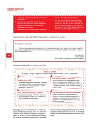 DEPARTAMENTO DE ATENÇÃO BÁSICA
SECRETARIA DE ATENÇÃO À SAÚDE
MINISTÉRIO DA SAÚDE




                  uma imagem que expresse o valor e o reconhecimento                  relativas à alimentação nesses dias festivos.
                  desses hábitos.                                                     Você pode ainda dar dicas ou elaborar um folheto
                  Por ocasião das festas culturais da escola (Festa Juni-             sobre como se alimentar nesses dias de festas. Por
                  na, Dia do Índio, Dia das Mães, Dia da Família) chame               exemplo, você pode dizer: “Cuscuz é muito bom, mas
                  a atenção para os alimentos mais característicos                    precisa ser comido com moderação”. Você pode subs-
                  destas datas comemorativas.                                         tituir cuscuz por outro alimento. Entregue o folheto aos
                  Dê destaque em seu mural para algumas curiosidades                  clientes no momento do pagamento do lanche.




          Para ajudar no seu trabalho, disponibilizamos para você um modelo de convite aos pais:



              Prezados pais ou responsáveis,

                     Nossa cantina escolar está oferecendo lanches mais saudáveis para cuidar melhor da saúde do seu filho e de sua filha.
              Venha conhecer e degustar, na semana de 15 a 20 de maio deste ano, os novos lanches, feitos com todo o carinho e cuidado,
              especialmente para eles e elas.

 22                                                                                                                       Atenciosamente,
                                                                                                                          Antônio da Silva
                                                                                      Dono da Cantina Saudável da Escola Canto dos Araçás.



          Veja a seguir uma sugestão para o mural da sua cantina:



                                                                     Mural da cantina
                          Olá, amigos e amigas! Saibam mais sobre alimentação saudável e sobre o prazer de se alimentar.

                                                                                 Deixe aqui sua opinião e sugestões!
                  Notícias sobre saúde                                            Espaço em branco para que as pessoas possam opinar
                    Este espaço pode ser usado para divulgar informações          sobre o seu mural e escrever sugestões de novos te-
                    sobre saúde retiradas de revistas e jornais e notícias        mas para serem tratados nele. Estimule a sua clientela
                    sobre como anda a saúde da população e doenças                a escrever neste espaço! Não se esqueça de disponibi-
                    relacionadas à alimentação.                                   lizar uma caneta.


                  Dicas para uma alimentação saudável                            Como ter saúde e ter prazer em se alimentar?
                    Você pode apresentar aqui informações sobre como              Podem ser apresentadas informações sobre a im-
                    ter uma alimentação saudável. Para sugestões, con-            portância dos hábitos e alimentos regionais, sobre as
                    sulte as Unidades 1 e 2 deste Manual.                         propriedades nutricionais desses alimentos e como
                                                                                  eles podem ser consumidos. Se precisar, peça a ajuda
                                                                                  de um(a) nutricionista.




          Observação: O mural da cantina precisa ser sempre atu-              sobre alimentação saudável, dentre muitos outros. Convide
          alizado. Além dos tópicos listados acima, você pode variar          os professores mais motivados com o tema da alimentação
          colocando outros, como dicas de higiene, o cardápio da              saudável para apresentarem sugestões de assuntos para o
          cantina, as ações que a cantina tem desenvolvido, fotogra-          mural.
          fias, trabalhos desenvolvidos pelos alunos em sala de aula
 