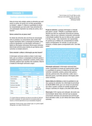 MANUAL DAS CANTINAS
                                                                                                                                ESCOLARES SAUDÁVEIS
                                                                                                                  PROMOVENDO A ALIMENTAÇÃO SAUDÁVEL

     Unidade 3
                                                                                                 “Você vê coisas e diz: Por quê? Mas eu sonho
                                                                                              coisas que nunca existiram e digo: Por que não?”
 Cantina e alimentos industrializados                                                                                   (George Bernard Shaw,
                                                                                                                           dramaturgo irlandês)
Antes de iniciar esta unidade, analise os alimentos que você
vende na cantina, de acordo com as listas apresentadas
na Unidade 1, página 13. Observe a quantidade de alimen-                  O que preciso observar no rótulo?
tos industrializados que você vende. Esses alimentos têm
uma participação importante nas vendas da cantina, não é
                                                                         Porção do alimento: a primeira informação é a indicada
mesmo?
                                                                         pela palavra “porção”. PORÇÃO é a quantidade média do
                                                                         alimento que deve ser usualmente consumida por pessoas
Vamos conhecê-los um pouco mais?
                                                                         sadias a cada vez que o alimento é consumido, promovendo
                                                                         a alimentação saudável. No caso do rótulo ao lado, a porção
Os rótulos dos alimentos são uma forma de comunicação
                                                                         é de 60g, ou seja, 1 fatia. Geralmente, ela é apresentada
entre os produtos e os consumidores. Eles contêm infor-
                                                                         em gramas (g) ou mililitros (ml), acompanhada da medida
mações importantes sobre a composição do produto, como
                                                                         caseira correspondente. Por exemplo, no caso que apre-
a lista de ingredientes e as informações nutricionais. A
                                                                         sentamos, a medida caseira correspondente seria “uma fatia
tabela de informações nutricionais informa quais nutrientes
                                                                         média”.
determinado alimento possui (lembra de que falamos sobre
nutrientes na Unidade anterior?).
                                                                           ATENÇÃO!!! Normalmente, o tamanho da porção é diferente
                                                                           do peso total que está escrito na embalagem. Por exemplo:
Como entender e utilizar a informação que eles trazem?                     imagine um pacote de biscoito recheado que tenha 100g
                                                                           de peso total. A porção desse alimento, que está descrita
A informação nutricional contida no rótulo é muito impor-                  no rótulo, corresponde a 20g, com um valor calórico, por
                                                                                                                                                  25
tante, pois, ao conhecer a composição do alimento quanto à                 porção, de 50 kcal. Portanto, o pacote de 100g tem 5 vezes
quantidade de gordura, carboidrato e proteína, dentre outros               a porção de 20g (50kcal), correspondendo a 250kcal no total
nutrientes, podemos fazer escolhas mais saudáveis. Observe                 (5 x 50kcal = 250kcal). Se você comer o pacote todo, você
o modelo de informação nutricional a seguir:                               consumirá 250 kcal.

                                                                         Informação nutricional: A informação nutricional deve
                    Informação nutricional bolo de                       conter a quantidade de energia que aquela porção contém
                     côco/porção de 60g (1 fatia)                        e a quantidade em gramas ou miligramas dos seguintes
                           Quantidade por                                nutrientes: carboidrato, proteína, gordura total, gordura
                                                         %VD*            saturada, gorduras trans, fibra alimentar e sódio. Caso o
                              porção
                                                                         fabricante queira, é permitido adicionar informações sobre
 Valor energético          156kcal = 657KJ                 8
                                                                         outros nutrientes.
 Carboidratos                     23g                      8
 Proteínas                        2,3g                     3             Valores diários de referência: ao lado da quantidade de calo-
 Gorduras totais                  6,1g                     11            rias e gramas de nutrientes, há a informação do percentual
 Gorduras saturadas               2,1g                     10            de VALOR DIÁRIO (%VD), que é um número em percentual
 Gorduras trans                   0,9g                 “VD não           que indica o quanto o produto em questão apresenta de
                                                     estabelecido”       energia e nutrientes em relação a uma dieta 2000 calorias.
 Fibra                            0,8g                     3
                                                                         Observação: O VD é apenas uma indicação, não sendo uma
 Sódio                          110mg                      5
                                                                         recomendação. Apesar disso, seria bom que as pessoas
                                                                         consumissem alimentos com percentual zero de VD de gor-
(*)% Valores Diários de referência com base em uma dieta de 2.000 kcal   duras saturadas e sódio, ou com índices bem baixos desses
ou 8.400 kJ (quilojaule). Os valores diários de uma pessoa podem ser     nutrientes.
maiores ou menores dependendo de suas necessidades energéticas.


hidrogenada, coco ralado e fermento em pó.
 