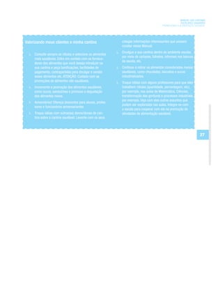 MANUAL DAS CANTINAS
                                                                                                       ESCOLARES SAUDÁVEIS
                                                                                         PROMOVENDO A ALIMENTAÇÃO SAUDÁVEL




Valorizando meus clientes e minha cantina                   colegas informações interessantes que possam
                                                            constar nesse Manual.
                                                            Divulgue a sua cantina dentro do ambiente escolar,
     Consulte sempre os rótulos e selecione os alimentos
                                                            por meio de cartazes, folhetos, informes nos bancos
     mais saudáveis. Entre em contato com os fornece-
                                                            da escola, etc.
     dores dos alimentos que você deseja introduzir na
     sua cantina e peça bonificações, facilidades de        Continue a retirar os alimentos considerados menos
     pagamento, contrapartidas para divulgar e vender       saudáveis, como chocolates, biscoitos e sucos
     esses alimentos etc. ATENÇÃO: Cuidado com as           industrializados.
     promoções de alimentos não saudáveis.                  Troque idéias com alguns professores para que eles
     Incremente a promoção dos alimentos saudáveis,         trabalhem rótulos (quantidade, percentagem, etc),
     como sucos, sanduíches e promova a degustação          por exemplo, nas aulas de Matemática, Ciências,
     dos alimentos novos.                                   transformação das gorduras e processos industriais,
                                                            por exemplo. Veja com eles outros assuntos que
     Aniversários! Ofereça descontos para alunos, profes-
                                                            podem ser explorados nas aulas. Integre-se com
     sores e funcionários aniversariantes.
                                                            a escola para cooperar com ela na promoção de
     Troque idéias com outros(as) donos/donas de can-       atividades de alimentação saudável.
     tina sobre a cantina saudável. Levante com os seus



                                                                                                                     27
 