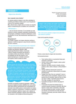 MANUAL DAS CANTINAS
                                                                                                                         ESCOLARES SAUDÁVEIS
                                                                                                           PROMOVENDO A ALIMENTAÇÃO SAUDÁVEL

Unidade 4
                                                                                                  “Ninguém é tão grande que não possa
                                                                                                           aprender, nem tão pequeno
 Higiene dos alimentos                                                                                          que não possa ensinar”
                                                                                                               (Píndaro, poeta romano)
Quer conquistar novos clientes?
Um rigoroso padrão de higiene é uma ótima estratégia de
marketing para fidelizar clientes. Quem é que não gosta de
comer em um local bem cuidado?                                    Cuidado!!! A falta de higiene pode resultar em prejuízo para
Mas, antes de tudo, a higiene deve ser sempre um requisito        a cantina, provocando perda de produtos, multas, prejuízos
básico e fundamental para se trabalhar com os alimentos.             para a imagem do seu negócio junto aos pais e outros
                                                                consumidores, além de custos com processos, indenizações ou
 Manipulação é...                                                                  com despesas hospitalares.
... o ato de manusear alimentos. É uma atividade que está
presente na compra, produção, preparação, processamento,         Mas como posso garantir a higiene dos alimentos
armazenagem, embalagem, transporte, distribuição e venda
                                                                 que vendo na cantina?
de alimentos. Por isso, está intensamente relacionada com a
HIGIENE.
                                                                Cuide de três aspectos principais:
Manipuladores!!!
Sua missão é preparar com higiene alimentos nutritivos e
gostosos e mantê-los seguros, ou seja, livres de contamina-                     Higiene do                 Higiene do
ção, até o consumo...                                                           Ambiente                   Funcionário


 Por que você precisa se preocupar com a higiene?
A higiene é fundamental para prevenir muitas doenças.                                        Higiene dos
A higiene dos alimentos, segundo a OMS                                                        Alimentos
(Organização Mundial de Saúde), compreende                                                                                               31
“todas as medidas necessárias para garantir a
inocuidade sanitária dos alimentos, mantendo                    Primeiro, vamos discutir a higiene dos funcionários.
as qualidades que lhes são próprias e com
                                                                Os funcionários devem:
especial atenção para o conteúdo nutricional”.
Isso significa cuidar da saúde do cliente.
                                                                        Tomar banhos diários e se apresentar limpos para
                                                                        manipular os alimentos;
Você sabia?                                                             Homens: retirar a barba, o bigode e colares, pulsei-
Muitas doenças são transmitidas por meio dos alimentos e                ras, anéis e aliança;
isso constitui um dos principais problemas de Saúde Pública             Mulheres: não utilizar, durante o trabalho, brincos,
de muitos países, incluindo o Brasil. O órgão de Vigilância             pulseiras, anéis, colares, alianças e unhas pintadas e
Sanitária é responsável pelo controle dos fatores de risco,             longas;
que podem levar à transmissão de doenças, e pela execução               Forneça uniforme e toucas para os seus fun-
de ações que possam eliminar, diminuir ou prevenir riscos               cionários. Os uniformes e toucas devem ser lavados
de higiene. Ela garante a aplicação das leis relacionadas à             periodicamente;
higiene em locais como as cantinas. Em caso de dúvidas, es-             Lavagem das mãos: Deve ser constante!!! Lavar as
clarecimentos ou denúncias referentes às Boas Práticas de               mãos sempre que for ao banheiro, chegar da rua ou
manipulação de alimentos, você poderá procurar o serviço                quando trocar de atividade. Depois de lavar as mãos
de vigilância sanitária de sua cidade ou estado.                        com água e sabão, é importante passar álcool a
                                                                        70% (veja, na página 32, como fazê-lo);
                                                                        Funcionário que pega em dinheiro não pega em
Pensando na proteção da saúde da população, a Agência                   alimento;
Nacional de Vigilância Sanitária (ANVISA) criou uma cartilha            O funcionário não deve ficar batendo papo ou
sobre Boas Práticas especialmente para manipuladores de                 cantando enquanto manipula os alimentos. Não deve
alimentos. Esta cartilha auxilia os comerciantes e os manipu-           espirrar ou tossir sobre os alimentos e deve estar
ladores a preparem, armazenarem, e venderem os alimentos                em boas condições de saúde. Se estiver resfriado,
de forma adequada, higiênica e segura, com o objetivo de                com diarréia, com ferimento nas mãos não deve
oferecer alimentos saudáveis e seguros. Este material pode              manusear os alimentos, pois esse contato é fonte de
ser acessado no site da Agência (www.anvisa.gov.br).                    contaminação.
 