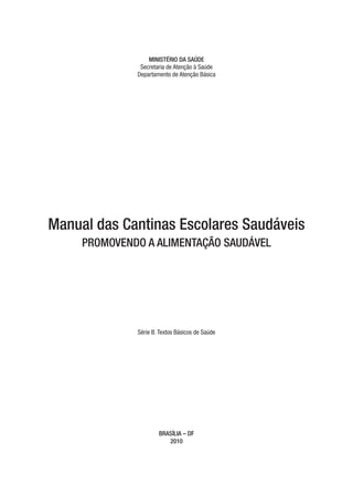 MINISTÉRIO DA SAÚDE
               Secretaria de Atenção à Saúde
              Departamento de Atenção Básica




Manual das Cantinas Escolares Saudáveis
     PROMOVENDO A ALIMENTAÇÃO SAUDÁVEL




              Série B. Textos Básicos de Saúde




                      BRASÍLIA – DF
                         2010
 