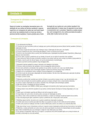 MANUAL DAS CANTINAS
                                                                                                                                    ESCOLARES SAUDÁVEIS
                                                                                                                      PROMOVENDO A ALIMENTAÇÃO SAUDÁVEL

Unidade 6
 Cronograma de atividades e como manter a sua
 cantina saudável

Depois de receber as orientações necessárias para a im-                  formação de sua cantina em uma cantina saudável é de,
plantação de sua cantina de lanches saudáveis e seguros,                 aproximadamente, 6 meses (isso irá depender do seu tempo
sugerimos um cronograma de ações que você pode seguir                    e envolvimento com o processo). Seguindo as ações propos-
para tornar seu estabelecimento um local que venda e                     tas, você conseguirá ter uma cantina promotora da saúde e
promova lanches saudáveis. O prazo previsto para a trans-                ainda obter muitos lucros com isso.


 Cronograma de atividades


         1º) Leia atentamente este Manual.
         2º) Converse com seus funcionários sobre as mudanças que a cantina sofrerá para que possa oferecer lanches saudáveis. Estimule a
         colaboração de todos.
         3º) Comunique a equipe da escola sobre suas mudanças e peça a colaboração de todos para o seu trabalho.
         4º) Procure a assessoria de um(a ) nutricionista para adequar o local e os lanches da sua cantina.
   1º
         5º) Oriente os seus funcionários sobre os pontos mais importantes para a implantação da cantina saudável. Disponibilize o Manual para
  mês
         leitura por seus funcionários.
         6º) Procure saber os gostos e preferências de sua clientela, de acordo com as opções de alimentos mais saudáveis.
         7º) Faça a leitura dos rótulos de todos os alimentos vendidos na sua cantina, para que você conheça os produtos e possa avaliá-los.
         8º) Prepare o local do ponto de vista da higiene, do local de armazenamento e da distribuição.
         9º) Prepare os primeiros lanches saudáveis e faça divulgação deles.
         1º) Apresente os lanches saudáveis às crianças, colocando-os em destaque na sua cantina.
         2º) Diminua a oferta de alimentos não saudáveis e retire as propagandas destes alimentos.
         3º) Insira outros alimentos considerados mais saudáveis na sua cantina, de acordo com o que a sua clientela deseja.
   2º    4º) Busque mais informações sobre a alimentação saudável e higiene dos alimentos (veja as dicas no Manual).
  mês    5º) Negocie com os fornecedores (novos e antigos) a forma de pagamento e as contrapartidas.                                              43
         6º) Convide os pais dos alunos para a degustação dos lanches saudáveis. Eles são muito importantes para a aquisição de práticas
         alimentares saudáveis pelos filhos.
         7º) Prepare o primeiro mural.
         1º) Mantenha as práticas bem sucedidas que você tem utilizado na sua cantina e busque corrigir o que não está dando certo.
         2º) Procure fazer promoções dos lanches saudáveis, para que as crianças conheçam mais os novos lanches oferecidos.
   3º
         3º) Comece a mudar a disposição da sua cantina, colocando mais informações sobre alimentação saudável.
  mês
         4º) Não deixe de fazer a propaganda dos lanches saudáveis.
         5º) Procure instituições como SEBRAE e SENAC para a realização de treinamento sobre higiene para seus funcionários.
         1º) Ofereça sempre novos alimentos saudáveis na sua cantina. Continue fazendo de tempos em tempos degustação com a sua
         clientela.
   4º    2º) Avalie quais as atividades sugeridas pelo Manual você está conseguindo realizar.
  mês    3º) Troque idéias com outros donos de cantina sobre o processo de implantação da cantina.
         4º) Continue a fazer a leitura constante dos rótulos dos alimentos e a realizar as mudanças na parte da higiene da sua cantina.
         5º) Faça uma pesquisa para saber novamente os gostos e preferências das crianças pelos novos lanches.
         1º) Modifique alguns lanches, de acordo com os gostos e preferências observados na pesquisa.
   5º
         2º) Contate outros donos de cantina para saber das idéias e do progresso de cada um com a oferta de lanches saudáveis.
  mês
         3º) Avalie junto à escola as mudanças ocorridas na cantina. Mostre para a escola o seu esforço e as conquista adquiridas.
         1º) Não deixe de fazer cursos e treinamentos contínuos e organize-se para a atualização periódica de seus funcionários e sua cantina.
         2º) Mantenha o contato permanente com outros donos de cantina que estejam em processo de implementação da cantina saudável.
   6º
         Esse contato é fundamental para a sua motivação e criação de novas idéias para a sua cantina.
  mês
         3º) Seu exemplo é fundamental. Antes de ser um negócio, a proposta de uma cantina saudável apóia-se na crença de valores de
         promoção e preservação de uma vida saudável.
 