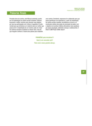 MANUAL DAS CANTINAS
                                                                                                                 ESCOLARES SAUDÁVEIS
                                                                                                   PROMOVENDO A ALIMENTAÇÃO SAUDÁVEL

Palavras finais
Prezados dono de cantina, este Manual pretendeu auxiliá-      uma cantina. Entretanto, esperamos ter colaborado para que
los na implantação da cantina escolar saudável. Estamos       possa aperfeiçoar sua experiência, a partir da implantação
buscando o melhor caminho para alcançar esse objetivo,        da cantina escolar saudável. Acreditamos na troca e na
por isso sua participação com críticas e sugestões é funda-   construção coletiva das ações de promoção da saúde, com
mental para que tenhamos um material cada vez melhor que      o objetivo de incentivar hábitos alimentares mais saudáveis
possa servir à implantação de um número cada vez maior        por nossa população, sobretudo crianças e adolescentes. E
de cantinas escolares saudáveis no Brasil. Você, mais do      VOCÊ É UMA PEÇA-CHAVE disso!!!
que ninguém conhece a maioria dos passos para implantar


                                             PARABÉNS pela iniciativa!!!!
                                              Você é um vencedor (a)!!!
                                          Para você, nosso grande abraço.




                                                                                                                               47
 