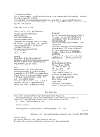 © 2010 Ministério da Saúde.
Todos os direitos reservados. É permitida a reprodução parcial ou total desta obra, desde que citada a fonte e que não seja
para venda ou qualquer fim comercial.
A responsabilidade pelos direitos autorais de textos e imagens desta obra é de responsabilidade da área técnica.
A coleção institucional do Ministério da Saúde pode ser acessada na íntegra na Biblioteca Virtual do Ministério da Saúde:
http://www.saude.gov.br/bvs

Série B. Textos Básicos de Saúde

Tiragem: 1.ª edição – 2010 – 28.000 exemplares
Elaboração, distribuição e informações:                                 Revisão final:
MINISTÉRIO DA SAÚDE                                                     Ana Beatriz Vasconcellos (Coordenadora da Política de
Secretaria de Atenção à Saúde                                           Alimentação e Nutrição – CGPAN/DAB/SAS/MS)
Departamento de Atenção Básica                                          Mariana Carvalho Pinheiro (Consultora técnica da
Coordenação-Geral da Política de Alimentação e Nutrição                 CGPAN/DAB/SAS/MS)
SAF Sul, Quadra 2 Lote 5/6, Bloco II – Sala 8 – Auditório,              Patrícia Chaves Gentil (Consultora técnica da CGPAN/
Edifício Premium CEP: 70070 – 600, Brasília-DF                          DAB/SAS/MS)
E-mail: cgpan@saude.gov.br                                              Karem Gomes Modernell (Especialista em Regulação e
Home page: www.saude.gov.br/nutricao                                    Vigilância Sanitária – GQTSA/GGALI/ANVISA/MS)
Tel.: (61) 3306-8004                                                    Ana Cláudia Marquim Firmo (Especialista em
Fax: (61) 3306-8033                                                     Regulação e Vigilância Sanitária – GQTSA/GGALI/
                                                                        ANVISA/MS)
Elaboração:                                                             Rodrigo Martins Vargas (Especialista em Regulação e
Gabriela Tavares Cardoso (Consultora técnica)                           Vigilância Sanitária – GQTSA/GGALI/ANVISA/MS)
Maria Ricardina Sobrinho de Almeida (Consultora pedagógica)
Nina Flávia de Almeida Amorim (Consultora técnica)                      Editora MS
Renata Bernardon (Consultora técnica)                                   Coordenação de Gestão Editorial
                                                                        SIA, trecho 4, lotes 540/610
Apoio:                                                                  CEP: 71200-040, Brasília - DF
Anelise Rizzolo de Oliveira Pinheiro (Pesquisadora                      Tels.: (61) 3233-1774 / 2020
associada do Observatório de Políticas de Segurança                     Fax: (61) 3233-9558
Alimentar e Nutrição – NP3 – CEAM – Universidade de Brasília)           E-mail: editora.ms@saude.gov.br
Elisabetta Giovanna Recine (Coordenadora do Observatório                Home page: http://www.saude.gov.br/editora
de Políticas de Segurança Alimentar e Nutrição – NP3 –                  Capa, projeto gráfico, e diagramação:
CEAM – Universidade de Brasília)                                        Artmix - Studio de criação
Maria de Lourdes Ferreirinha (Pesquisadora associada do
                                                                        Equipe editorial:
Observatório de Políticas de Segurança Alimentar e
                                                                        Normalização: Delano de Aquino
Nutrição – NP3 – CEAM – Universidade de Brasília)
                                                                        Impresso no Brasil / Printed in Brazil


                                                           Ficha Catalográfica

Brasil. Ministério da Saúde. Secretaria de Atenção à Saúde. Departamento de Atenção Básica.
   Manual das cantinas escolares saudáveis : promovendo a alimentação saudável / Ministério da Saúde, Secretaria de
Atenção à Saúde, Departamento de Atenção Básica. – Brasília: Editora do Ministério da Saúde, 2010.
   56 p. : il. color. – (Série B. Textos Básicos de Saúde)

   ISBN 978-85-334-1701-4

   1. Alimentação escolar. 2. Alimentação saudável. 3. Alimentação e nutrição. I. Título. II. Série.
                                                                                                                         CDU 613.2

                                Catalogação na fonte – Coordenação-Geral de Documentação e Informação – Editora MS – OS 2010/0298

Títulos para indexação:
Em inglês: Guide of the Healthy School Cafeteria: promoting the healthy food
Em espanhol: Guía de Alimentación Saludable en las Escuelas: promoviendo la alimentación saludable
 
