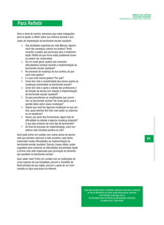 MANUAL DAS CANTINAS
                                                                                                                       ESCOLARES SAUDÁVEIS
                                                                                                         PROMOVENDO A ALIMENTAÇÃO SAUDÁVEL

Para Refletir
Dono e dona de cantina, deixamos aqui estas indagações
para te ajudar a refletir sobre sua vivência durante o pro-
cesso de implantação da lanchonete escolar saudável.
        Das atividades sugeridas por este Manual, alguma
        você não conseguiu colocar em prática? Tente
        recordar e avaliar a(s) barreira(s) para a implemen-
        tação. Reflita de que forma estes problemas foram
        ou podem ser contornados.
        De um modo geral, qual(is) a(s) maior(es)
        dificuldade(s) vivida(s) durante a implementação da
        lanchonete escolar saudável?
        No processo de mudança da sua cantina, do que
        você mais gostou?
        E o que você menos gostou? Por quê?
        Como tem sido a receptividade dos alunos quanto às
        mudanças promovidas na lanchonete escolar?
        Como tem sido o apoio e adesão dos professores e
        da direção da escola com relação à implementação
        da lanchonete escolar saudável?
        Os pais perceberam as modificações que ocorre-
        ram na lanchonete escolar? De modo geral, qual a
        opinião deles sobre essas mudanças?
        Depois que você fez algumas mudanças na sua can-
        tina, quais lanches têm tido mais saída: os calóricos
        ou os saudáveis?
        Houve, por parte dos funcionários, algum tipo de
        dificuldade na adesão a alguma mudança proposta?
        O que eles acharam do novo tipo de lanchonete?
        Ao final do processo de implementação, você con-
        siderou esta iniciativa positiva ou não?
Você pode entrar em contato com outros donos de lancho-
nete que também aderiram a esta iniciativa, caso tenha                                                                               51
vivenciado muitas dificuldades na implementação da
lanchonete escolar saudável. Discuta, troque idéias, avalie
sugestões para contornar as dificuldades encontradas. Ajude
a formar uma rede organizada para promoção da alimenta-
ção saudável na lanchonete escolar!
Quer saber mais? Entre em contato com as instituições de
curso superior da sua localidade, procure o Conselho de
Nutricionistas da sua região, procure o apoio de um nutri-
cionista ou faça uma busca na Internet.




                                                                Caso haja dúvidas sobre o conteúdo, pesquise mais sobre o assunto
                                                                   no site do Ministério da Saúde (www.saude.gov.br nutricao).
                                                                                  Você também pode ligar para a
                                                                     Coordenação Geral da Política de Alimentação e Nutrição,
                                                                                   no telefone (61) 3306-8004.
 