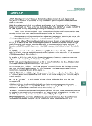 MANUAL DAS CANTINAS
                                                                                                                    ESCOLARES SAUDÁVEIS
                                                                                                      PROMOVENDO A ALIMENTAÇÃO SAUDÁVEL

Referências
ARAÚJO, B. Estratégias para vencer o desafio das doenças crônicas. Brasília: Ministério da Saúde, Departamento de
Atenção Básica (DAB). 08 dez. 2005. Disponível em: <http://dtr2004.saude.gov.br/dab/hipertensaodiabetes/documentos/
noticia_12_12_05.pdf>

BRASIL. Agência Nacional de Vigilância Sanitária. Resolução-RDC ANVISA 216, de 15 de setembro de 2004. Dispõe sobre
Regulamento Técnico de Boas Práticas para Serviços de Alimentação. Diário Oficial da União, Poder Executivo, Brasília, DF, 16
set. 2004. Disponível em: <http://elegis.anvisa.gov.brleisref/public/showAct.php?id=12546&word>.

______. Agência Nacional de Vigilância Sanitária. Cartilha sobre Boas Práticas para Serviços de Alimentação. Brasília, 2004.
Disponível em: <http://www.anvisa.gov.br/divulga/public/alimentos/cartilha_gicra_final.pdf>.

______.Ministério da Saúde. Secretaria de Atenção à Saúde. Coordenação-Geral da Política de Alimentação e Nutrição. Guia
alimentar para a população brasileira: Promovendo a alimentação saudável Brasília, 2006.
                                       Promovendo               saudável.

______. Ministério da Saúde. Ministério da Educação. Portaria Interministerial Ministério da Saúde / Ministério da Educação
nº 1.010, de 08 de Maio de 2006. Institui as diretrizes para a promoção da alimentação saudável nas escolas de educação
infantil, fundamental e nível médio das redes públicas e privadas, em âmbito nacional. Diário Oficial da União, Poder
Executivo, Brasília, DF, 09 maio 2006. Disponível em: <http://dtr2004.saude.gov.br/sas/legislacao/portaria1010_08_05_06.
pdf>.

COLOCANDO as crianças do Brasil na balança. RG Nutri: online, jul. 2006. Disponível em: <http://72.14.209.104/
search?q=cache:8bL3EVzYM4MJ:www.rgnutri.com.br/sqv/criancas/ccbb.shtml+15%25+das+crian%C3%A7as+brasileiras+
s%C3%A3o+obesas&hl=pt_BR&ct=clnk&cd=7>.

DEPARTMENT OF HEALTH AND HUMAN SERVICES. Dietary Reference Values for Food Energy and Nutrients for the United
Kingdom: committee on medical aspects of food policy. Londres, 1991.

ESTUDO mostra que alimentação balanceada evitaria até 260 mil mortes. Revista Folha on-line, 10 out. 2005.Disponível em:
<http://www1.folha.uol.com.br/folha/cotidiano/ult95u113945.shtml>.

INSTITUTO BRASILEIRO DE GEOGRAFIA E ESTATÍSTICA. Pesquisa de Orçamentos Familiares –POF 2002-2003: Excesso de
peso atinge 38,8 milhões de brasileiros adultos. Dez. 2004. Disponível em: <http://www.ibge.gov.br/home/presidencia/
noticias/noticia_visualiza.php?id_noticia=278&id_pagina=1>.

ORGANIZAÇÃO MUNDIAL DA SAÚDE. Estratégia Global para a promoção da Alimentação Saudável, Atividade Física e Saúde:
57ª Assembléia Mundial de Saúde. WHA 57.17 8ª sessão plenária de 22 de Maio de 2004. [S.I], 2004. (versão em português,
tradução não oficial).

PELICIONI, M. C. F; TORRES, A. L. A Escola Promotora da Saúde. São Paulo: Universidade de São Paulo, 1999. (Série
              .
monográfica n, 12)

SOCIEDADE BRASILEIRA DE ENDOCRINOLOGIA E METABOLOGIA. A alimentação adequada e o desenvolvimento da
                                                                                                                                  55
massa óssea. [200-?]. Disponível em: <http://216.239.51.104/search?q=cache:NpV_DlnCeAEJ:www.endocrino.org.br/
campanha_001.php+osteoporose+crian%C3%A7a&hl=pt-BR&ct=clnk&cd=10>.

TALAMONI, D. O peso real da obesidade: Especialistas garantem que fatores emocionais, culturais e sociais (desconsiderados
em boa parte dos programas de emagrecimento) colaboram para elevar os ponteiros da balança. Revista Viva Saúde, n. 12,
abr. 2005. Disponível em: <http://revistavivasaude.uol.com.br/Edicoes/12/artigo7214-1.asp?o=s>.

UNIVERSIDADE DE BRASÍLIA. Observatório de Políticas de Segurança Alimentar e Nutrição. Projeto A Escola Promovendo
Hábitos Alimentares Saudáveis: Manual para Donos de Cantina Escolar. Brasília: Universidade de Brasília, 2005.
 