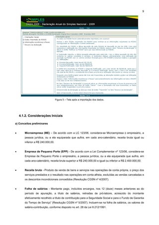 9




                                   Figura 5 – Tela após a importação dos dados.




    4.1.2. Considerações Iniciais

a) Conceitos preliminares


•      Microempresa (ME) – De acordo com a LC 123/06, considera-se Microempresa o empresário, a
       pessoa jurídica, ou a ela equiparada que aufira, em cada ano-calendário, receita bruta igual ou
       inferior a R$ 240.000,00.


•      Empresa de Pequeno Porte (EPP) - De acordo com a Lei Complementar nº 123/06, considera-se
       Empresa de Pequeno Porte o empresário, a pessoa jurídica, ou a ela equiparada que aufira, em
       cada ano-calendário, receita bruta superior a R$ 240.000,00 e igual ou inferior a R$ 2.400.000,00.


•      Receita bruta - Produto da venda de bens e serviços nas operações de conta própria, o preço dos
       serviços prestados e o resultado nas operações em conta alheia, excluídas as vendas canceladas e
       os descontos incondicionais concedidos (Resolução CGSN nº 4/2007).


•      Folha de salários - Montante pago, incluídos encargos, nos 12 (doze) meses anteriores ao do
       período de apuração, a título de salários, retiradas de pró-labore, acrescido do montante
       efetivamente recolhido a título de contribuição para a Seguridade Social e para o Fundo de Garantia
       do Tempo de Serviço” (Resolução CGSN nº 5/2007). Incluem-se na folha de salários, os valores de
       salário-contribuição, conforme disposto no art. 28 da Lei 8.212/1991.
 