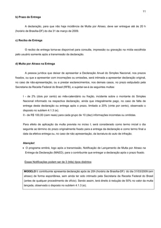 11

b) Prazo de Entrega


        A declaração, para que não haja incidência de Multa por Atraso, deve ser entregue até às 20 h
(horário de Brasília-DF) do dia 31 de março de 2009.


c) Recibo de Entrega


        O recibo de entrega torna-se disponível para consulta, impressão ou gravação na mídia escolhida
pelo usuário somente após a transmissão da declaração.


d) Multa por Atraso na Entrega


        A pessoa jurídica que deixar de apresentar a Declaração Anual do Simples Nacional, nos prazos
fixados, ou que a apresentar com incorreções ou omissões, será intimada a apresentar declaração original,
no caso de não-apresentação, ou a prestar esclarecimentos, nos demais casos, no prazo estipulado pela
Secretaria da Receita Federal do Brasil (RFB), e sujeitar-se-á às seguintes multas:


      I - de 2% (dois por cento) ao mês-calendário ou fração, incidente sobre o montante do Simples
      Nacional informado na respectiva declaração, ainda que integralmente pago, no caso de falta de
      entrega desta declaração ou entrega após o prazo, limitado a 20% (vinte por cento), observado o
      disposto no subitem 4.1.3 (e);
      II - de R$ 100,00 (cem reais) para cada grupo de 10 (dez) informações incorretas ou omitidas.


      Para efeito de aplicação da multa prevista no inciso I, será considerado como termo inicial o dia
      seguinte ao término do prazo originalmente fixado para a entrega da declaração e como termo final a
      data da efetiva entrega ou, no caso de não apresentação, da lavratura do auto de infração.


      Atenção!
      • O programa emitirá, logo após a transmissão, Notificação de Lançamento de Multa por Atraso na
        Entrega da Declaração (MAED), para o contribuinte que entregar a declaração após o prazo fixado.


       Essas Notificações podem ser de 3 (três) tipos distintos:


       MODELO I: contribuinte apresenta declaração após às 20h (horário de Brasília-DF) do dia 31/03/2009 (em
       atraso) de forma espontânea, sem ainda ter sido intimado pela Secretaria da Receita Federal do Brasil
       (antes de qualquer procedimento de ofício). Sendo assim, terá direito à redução de 50% no valor da multa
       lançada, observado o disposto no subitem 4.1.3 (e);
 