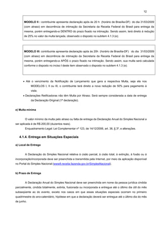 12


       MODELO II : contribuinte apresenta declaração após às 20 h (horário de Brasília-DF) do dia 31/03/2009
       (com atraso) em decorrência de intimação da Secretaria da Receita Federal do Brasil para entrega da
       mesma, porém entregando-a DENTRO do prazo fixado na intimação. Sendo assim, terá direito à redução
       de 25% no valor da multa lançada, observado o disposto no subitem 4.1.3 (e);




       MODELO III: contribuinte apresenta declaração após às 20h (horário de Brasília-DF) do dia 31/03/2009
       (com atraso) em decorrência de intimação da Secretaria da Receita Federal do Brasil para entrega da
       mesma, porém entregando-a APÓS o prazo fixado na intimação. Sendo assim, sua multa será calculada
       conforme o disposto no inciso I deste item observado o disposto no subitem 4.1.3 (e).




      • Até o vencimento da Notificação de Lançamento que gera a respectiva Multa, seja ela nos
            MODELOS I, II ou III, o contribuinte terá direito a nova redução de 50% para pagamento à
            vista.
      • Declarações Retificadoras não têm Multa por Atraso. Será sempre considerada a data de entrega
            da Declaração Original (1ª declaração).


e) Multa mínima


       O valor mínimo da multa pelo atraso ou falta de entrega da Declaração Anual do Simples Nacional a
ser aplicada é de R$ 200,00 (duzentos reais).
       Enquadramento Legal: Lei Complementar nº 123, de 14/12/2006, art. 38, § 3º, e alterações.


   4.1.4. Entrega em Situações Especiais

a) Local de Entrega


       A Declaração do Simples Nacional relativa à cisão parcial, à cisão total, à extinção, à fusão ou à
incorporação/incorporada deve ser preenchida e transmitida pela Internet, por meio da aplicação disponível
no Portal do Simples Nacional (www8.receita.fazenda.gov.br/SimplesNacional).


b) Prazo de Entrega


       A Declaração Anual do Simples Nacional deve ser preenchida em nome da pessoa jurídica cindida
parcialmente, cindida totalmente, extinta, fusionada ou incorporada e entregue até o último dia útil do mês
subseqüente ao do evento, exceto nos casos em que essas situações especiais ocorram no primeiro
quadrimestre do ano-calendário, hipótese em que a declaração deverá ser entregue até o último dia do mês
de junho.
 