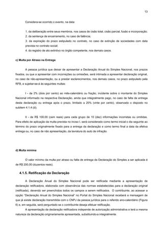 13


        Considera-se ocorrido o evento, na data:


        1. da deliberação entre seus membros, nos casos de cisão total, cisão parcial, fusão e incorporação;
        2. da sentença de encerramento, no caso de falência;
        3. da expiração do prazo estipulado no contrato, no caso de extinção de sociedades com data
        prevista no contrato social;
        4. do registro de ato extintivo no órgão competente, nos demais casos.


c) Multa por Atraso na Entrega


        A pessoa jurídica que deixar de apresentar a Declaração Anual do Simples Nacional, nos prazos
fixados, ou que a apresentar com incorreções ou omissões, será intimada a apresentar declaração original,
no caso de não-apresentação, ou a prestar esclarecimentos, nos demais casos, no prazo estipulado pela
RFB, e sujeitar-se-á às seguintes multas:


        I - de 2% (dois por cento) ao mês-calendário ou fração, incidente sobre o montante do Simples
Nacional informado na respectiva Declaração, ainda que integralmente pago, no caso de falta de entrega
desta declaração ou entrega após o prazo, limitado a 20% (vinte por cento), observado o disposto no
subitem 4.1.4 (d);


        II - de R$ 100,00 (cem reais) para cada grupo de 10 (dez) informações incorretas ou omitidas.
Para efeito de aplicação da multa prevista no inciso I, será considerado como termo inicial o dia seguinte ao
término do prazo originalmente fixado para a entrega da declaração e como termo final a data da efetiva
entrega ou, no caso de não apresentação, da lavratura do auto de infração.




d) Multa mínima


        O valor mínimo da multa por atraso ou falta de entrega da Declaração do Simples a ser aplicada é
de R$ 200,00 (duzentos reais).


   4.1.5. Retificação da Declaração

        A Declaração Anual do Simples Nacional pode ser retificada mediante a apresentação de
declaração retificadora, elaborada com observância das normas estabelecidas para a declaração original
(retificada), devendo ser preenchidos todos os campos a serem retificados. O contribuinte, ao acessar a
opção “Declaração Anual do Simples Nacional” no Portal do Simples Nacional receberá a mensagem de
que já existe declaração transmitida com o CNPJ da pessoa jurídica para o referido ano-calendário (Figura
6) e, em seguida, será perguntado se o contribuinte deseja efetuar retificação.
        A apresentação da declaração retificadora independe de autorização administrativa e terá a mesma
natureza da declaração originariamente apresentada, substituindo-a integralmente.
 