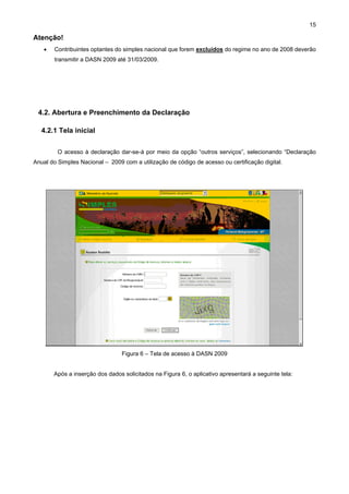 15

Atenção!
   •   Contribuintes optantes do simples nacional que forem excluídos do regime no ano de 2008 deverão
       transmitir a DASN 2009 até 31/03/2009.




 4.2. Abertura e Preenchimento da Declaração

   4.2.1 Tela inicial

         O acesso à declaração dar-se-á por meio da opção “outros serviços”, selecionando “Declaração
Anual do Simples Nacional – 2009 com a utilização de código de acesso ou certificação digital.




                                 Figura 6 – Tela de acesso à DASN 2009


       Após a inserção dos dados solicitados na Figura 6, o aplicativo apresentará a seguinte tela:
 