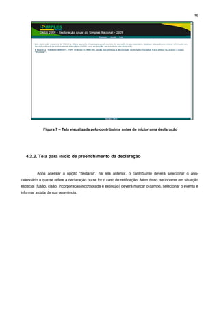 16




             Figura 7 – Tela visualizada pelo contribuinte antes de iniciar uma declaração




   4.2.2. Tela para início de preenchimento da declaração


         Após acessar a opção “declarar”, na tela anterior, o contribuinte deverá selecionar o ano-
calendário a que se refere a declaração ou se for o caso de retificação. Além disso, se incorrer em situação
especial (fusão, cisão, incorporação/incorporada e extinção) deverá marcar o campo, selecionar o evento e
informar a data de sua ocorrência.
 