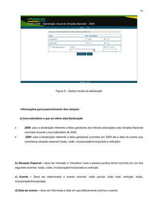 17




                                 Figura 8 – Dados iniciais da declaração




    Informações para preenchimento dos campos:


    a) Ano-calendário a que se refere esta Declaração


•      2008: para a declaração referente a fatos geradores dos tributos abrangidos pelo Simples Nacional
       ocorridos durante o ano-calendário de 2008.
•       2009: para a declaração referente a fatos geradores ocorridos em 2009 até a data do evento que
       caracteriza situação especial (fusão, cisão, incorporação/incorporada e extinção).




b) Situação Especial – deve ser marcado o “checkbox” caso a pessoa jurídica tenha incorrido em um dos
seguintes eventos: fusão, cisão, incorporação/incorporada ou extinção.


c) Evento – Deve ser selecionado o evento ocorrido: cisão parcial, cisão total, extinção, fusão,
incorporação/Incorporada.


d) Data do evento – deve ser informada a data em que efetivamente ocorreu o evento.
 